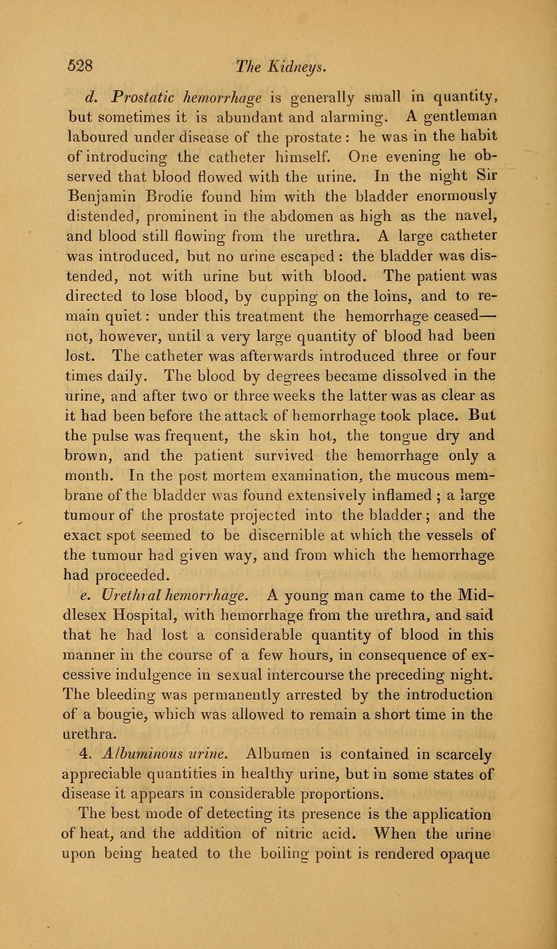 d. Prostatic hemorrhage is generally small in quantity, but sometimes it is abundant and alarming. A gentleman laboured under disease of the prostate : he was in the habit of introducing the catheter himself. One evening he ob- served that blood flowed with the urine. In the night Sir Benjamin Brodie found him with the bladder enormously distended, prominent in the abdomen as high as the navel, and blood still flowino; from the urethra. A laro-e catheter was introduced, but no urine escaped : the bladder was dis- tended, not with urine but w^ith blood. The patient was directed to lose blood, by cupping on the loins, and to re- main quiet: under this treatment the hemorrhage ceased— not, however, until a very large quantity of blood had been lost. The catheter was afterwards introduced three or four times daily. The blood by degrees became dissolved in the urine, and after two or three weeks the latter was as clear as it had been before the attack of hemorrhage took place. Bui the pulse was frequent, the skin hot, the tongue diy and brown, and the patient survived the hemorrhage only a month. In the post mortem examination, the mucous mem- brane of the bladder was found extensively inflamed ; a large tumour of the prostate projected into the bladder; and the exact spot seemed to be discernible at which the vessels of the tumour had given way, and from which the hemorrhage had proceeded. e. Urethial hemorrhage. A young man came to the Mid- dlesex Hospital, with hemorrhage from the urethra, and said that he had lost a considerable quantity of blood in this manner in the course of a few hours, in consequence of ex- cessive indulgence in sexual intercourse the preceding night. The bleeding was permanently arrested by the introduction of a bougie, which was allowed to remain a short time in the urethra. 4. Albuminous urine. Albumen is contained in scarcely appreciable quantities in healthy urine, but in some states of disease it appears in considerable proportions. The best mode of detecting its presence is the application of heat, and the addition of nitric acid. When the urine upon being heated to the boiling point is rendered opaque