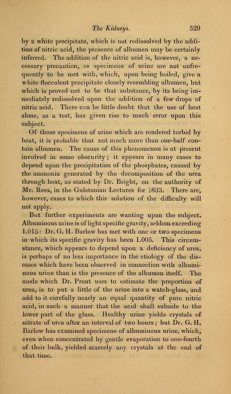 by a white precipitate, which is not redissolved by the addi- tion of nitric acid, the presence of albumen may be certainly inferred. The addition of the nitric acid is, however, a ne- cessary precaution, as specimens of urine are not unfre- quently to be met with, which, upon being boiled, give a white flocculent precipitate closely resembling albumen, but which is proved not to be that substance, by its being im- mediately redissolved upon the addition of a few drops of nitric acid. There can be little doubt that the use of heat alone, as a test, has given rise to much error upon this subject. Of those specimens of urine which are rendered turbid by heat, it is probable that not much more than one-half con- tain albumen. The cause of this phenomenon is at present involved in some obscurity; it appears in many cases to depend upon the precipitation of the phosphates, caused by the ammonia generated by the decomposition of the urea through heat, as stated by Dr. Bright, on the authority of Mr. Rees, in the Gulstonian Lectures for 1833. There are, however, cases to which this solution of the difficulty will not apply. But further experiments are wanting upon the subject. Albuminous urine is of light specific gravity, seldom exceeding 1.015: Br. G. H. Barlow has met with one or two specimens in which its specific gravity has been 1.005. This circum- stance, which appears to depend upon a deficiency of urea, is perhaps of no less importance in the etiology of the dis- eases which have been observed in connection with albumi- nous urine than is the presence of the albumen itself. The mode which Dr. Prout uses to estimate the proportion of urea, is to put a little of the urine into a watch-glass, and add to it carefully nearly an equal quantity of pure nitric acid, in such a manner that the acid shall subside to the lower part of the glass. Healthy urine yields crystals of nitrate of urea after an interval of two hours ; but Dr. G. H. Barlow has examined specimens of albuminous urine, which, even when concentrated by gentle evaporation to one-fourth of their bulk, yielded scarcely any crystals at the end of that time.