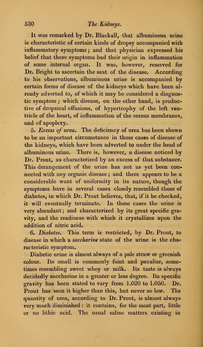 It was remarked by Dr. Blackall, that albuminous urine is characteristic of certain kinds of dropsy accompanied with inflammatory symptoms; and that physician expressed his behef that these symptoms had their origin in inflammation of some internal organ. It was, however, reserved for Dr. Bright to ascertain the seat of the disease. According to his observations, albuminous urine is accompanied by certain forms of disease of the kidneys which have been al- ready adverted to, of which it may be considered a diagnos- tic symptom ; which disease, on the other hand, is produc- tive of dropsical effusions, of hypertrophy of the left ven- tricle of the heart, of inflammation of the serous membranes, and of apoplexy. 5. Excess of urea. The deficiency of urea has been shown to be an important circumstance in those cas«s of disease of the kidneys, which have been adverted to under the head of albuminous urine. There is, however, a disease noticed by Dr. Prout, as characterized by an excess of that substance. This derangement of the urine has not as yet been con- nected with any organic disease ; and there appears to be a considerable want of uniformity in its nature, though the symptoms have in several cases closely resembled those of diabetes, in which Dr. Prout believes, that, if it be checked, it will eventually terminate. In these cases the urine is very abundant; and characterized by its great specific gra- vity, and the readiness with which it crystallizes upon the addition of nitric acid. 6. Diabetes. This term is restricted, by Dr. Prout, to disease in which a saccharine state of the urine is the cha- racteristic symptom. Diabetic urine is almost always of a pale straw or greenish colour. Its smell is commonly faint and peculiar, some- times resembling sweet whey or milk. Its taste is always decidedly saccharine in a greater or less degree. Its specific gravity has been stated to vary from 1.020 to 1.050. Dr. Prout has seen it higher than this, but never so low. The quantity of urea, according to Dr. Prout, is almost always very much diminished : it contains, for the most part, little or no lithic acid. The usual saline matters existing in
