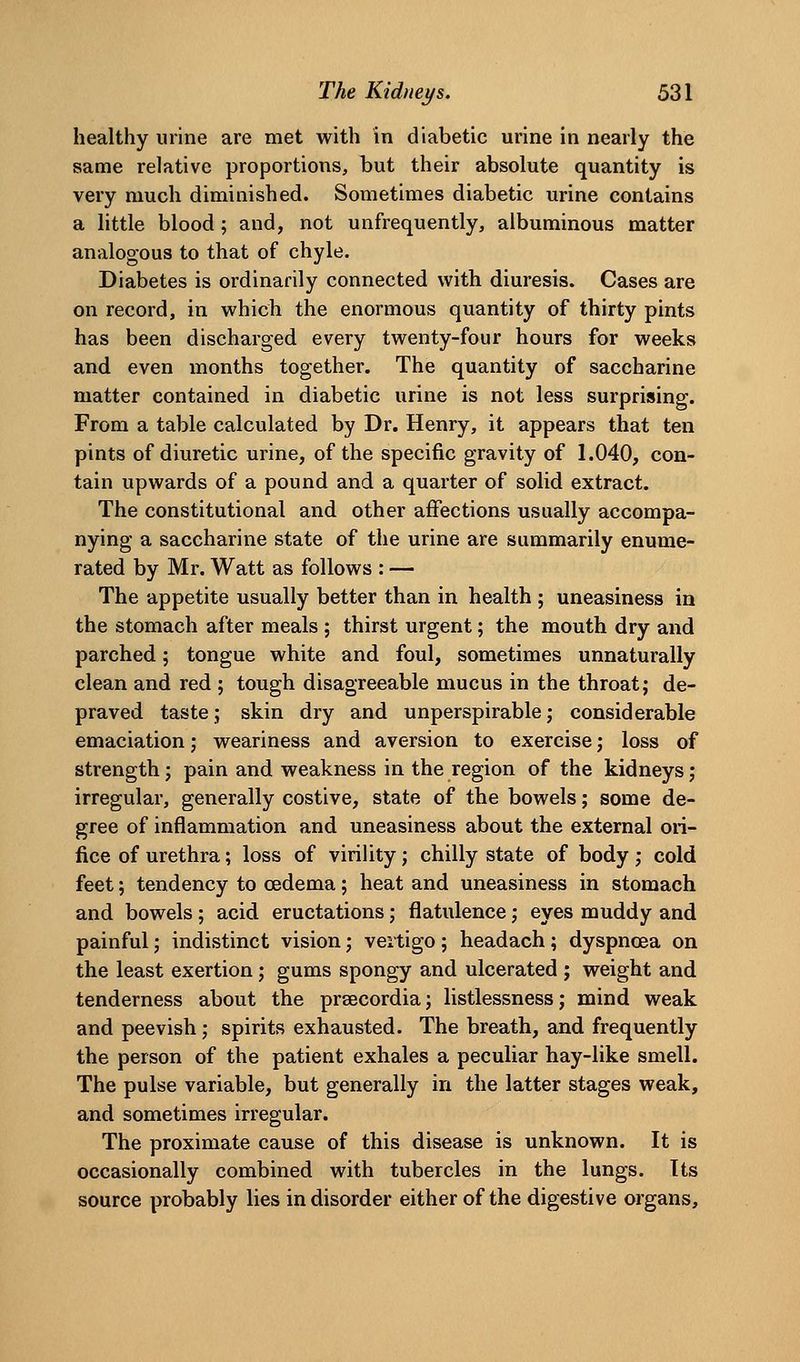 healthy urine are met with in diabetic urine in nearly the same relative proportions, but their absolute quantity is very much diminished. Sometimes diabetic urine contains a little blood; and, not unfrequently, albuminous matter analogous to that of chyle. Diabetes is ordinarily connected with diuresis. Cases are on record, in which the enormous quantity of thirty pints has been discharged every twenty-four hours for weeks and even months together. The quantity of saccharine matter contained in diabetic urine is not less surprising. From a table calculated by Dr. Henry, it appears that ten pints of diuretic urine, of the specific gravity of 1.040, con- tain upwards of a pound and a quarter of solid extract. The constitutional and other affections usually accompa- nying a saccharine state of the urine are summarily enume- rated by Mr. Watt as follows : — The appetite usually better than in health ; uneasiness in the stomach after meals ; thirst urgent; the mouth dry and parched; tongue white and foul, sometimes unnaturally clean and red ; tough disagreeable mucus in the throat; de- praved taste; skin dry and unperspirable ,• considerable emaciation; weariness and aversion to exercise; loss of strength; pain and weakness in the region of the kidneys; irregular, generally costive, state of the bowels; some de- gree of inflammation and uneasiness about the external ori- fice of urethra; loss of virility; chilly state of body; cold feet; tendency to oedema; heat and uneasiness in stomach and bowels ; acid eructations; flatulence; eyes muddy and painful; indistinct vision; vertigo ; headach ; dyspnoea on the least exertion; gums spongy and ulcerated ; weight and tenderness about the prsecordia; listlessness j mind weak and peevish; spirits exhausted. The breath, and frequently the person of the patient exhales a peculiar hay-like smell. The pulse variable, but generally in the latter stages weak, and sometimes irregular. The proximate cause of this disease is unknown. It is occasionally combined with tubercles in the lungs. Its source probably lies in disorder either of the digestive organs.