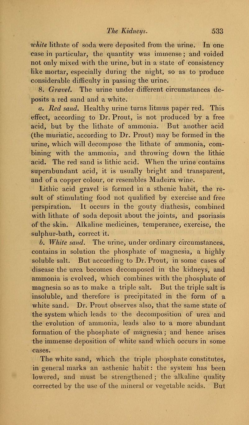 white lithate of soda were deposited from the urine. In one case in particular, the quantity was immense; and voided not only mixed with the urine, but in a state of consistency like mortar, especially during the night, so as to produce considerable difficulty in passing the urine. 8. Gravel. The urine under different circumstances de- posits a red sand and a white. a. Red sand. Healthy urine turns litmus paper red. This effect, according to Dr. Prout, is not produced by a free acid, but by the lithate of ammonia. But another acid (the muriatic, according to Dr. Prout) may be formed in the urine, which will decompose the lithate of ammonia, com- bining with the ammonia, and throwing down the lithic acid. The red sand is lithic acid. When the urine contains superabundant acid, it is usually bright and transparent, and of a copper colour, or resembles Madeira wine. Lithic acid gravel is formed in a sthenic habit, the re- sult of stimulating food not quaUfied by exercise and free perspiration. It occurs in the gouty diathesis, combined with lithate of soda deposit about the joints, and psoriasis of the skin. Alkaline medicines, temperance, exercise, the sulphur-bath, correct it. b. White sand. The urine, under ordinary circumstances, contains in solution the phosphate of magnesia, a highly soluble salt. But according to Dr. Prout, in some cases of disease the urea becomes decomposed in the kidneys, and ammonia is evolved, which combines with the phosphate of magnesia so as to make a triple salt. But the triple salt is insoluble, and therefore is precipitated in the form of a white sand. Dr. Prout observes also, that the same state of the system which leads to the decomposition of urea and the evolution of ammonia, leads also to a more abundant formation of the phosphate of magnesia; and hence arises the immense deposition of white sand which occurs in some cases. The white sand, which the triple phosphate constitutes, in general marks an asthenic habit: the system has been lowered, and must be strengthened; the alkaline quality corrected by the use of the mineral or vegetable acids. But