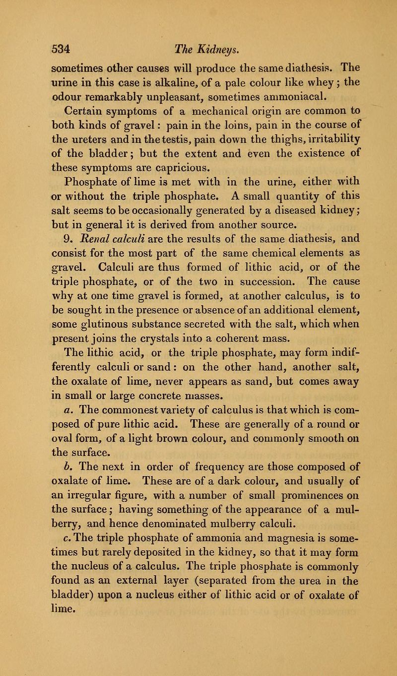 sometimes other causes will produce the same diathesis. The urine in this case is alkaline, of a pale colour like whey; the odour remarkably unpleasant, sometimes ammoniacal. Certain symptoms of a mechanical origin are common to both kinds of gravel: pain in the loins, pain in the course of the ureters and in the testis, pain down the thighs, irritability of the bladder; but the extent and even the existence of these symptoms are capricious. Phosphate of lime is met with in the urine, either with or without the triple phosphate. A small quantity of this salt seems to be occasionally generated by a diseased kidney; but in general it is derived from another source. 9. Renal calculi are the results of the same diathesis, and consist for the most part of the same chemical elements as gravel. Calculi are thus formed of lithic acid, or of the triple phosphate, or of the two in succession. The cause why at one time gravel is formed, at another calculus, is to be sought in the presence or absence of an additional element, some glutinous substance secreted with the salt, which when present joins the crystals into a coherent mass. The lithic acid, or the triple phosphate, may form indif- ferently calculi or sand: on the other hand, another salt, the oxalate of lime, never appears as sand, but comes away in small or large concrete masses. a. The commonest variety of calculus is that which is com- posed of pure lithic acid. These are generally of a round or oval form, of a light brown colour, and commonly smooth on the surface. b. The next in order of frequency are those composed of oxalate of lime. These are of a dark colour, and usually of an irregular figure, with a number of small prominences on the surface; having something of the appearance of a mul- berry, and hence denominated mulberry calculi. c. The triple phosphate of ammonia and magnesia is some- times but rarely deposited in the kidney, so that it may form the nucleus of a calculus. The triple phosphate is commonly found as an external layer (separated from the urea in the bladder) upon a nucleus either of lithic acid or of oxalate of lime.