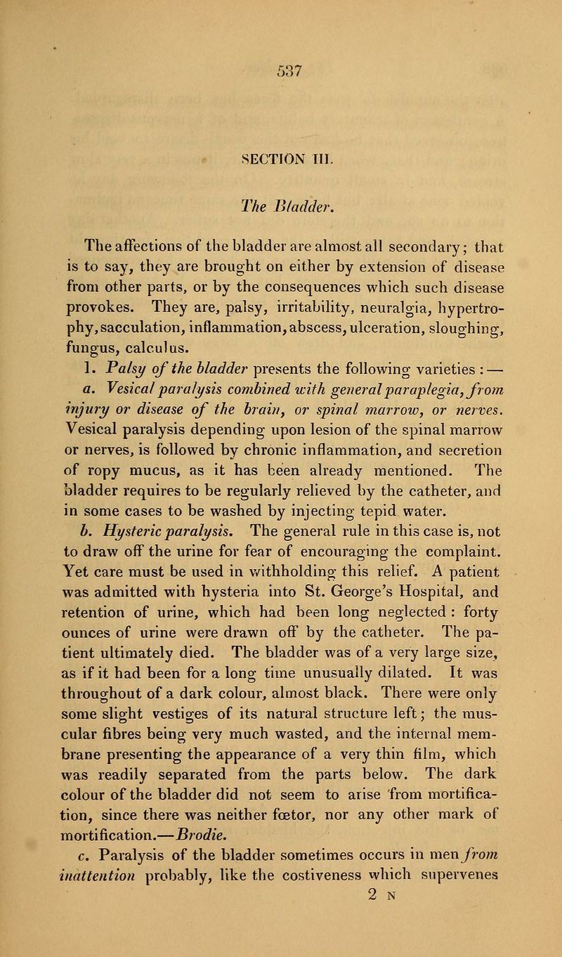 SECTION III. The Bladder. The affections of the bladder are almost all secondary; that is to say, they are brought on either by extension of disease from other parts, or by the consequences which such disease provokes. They are, palsy, irritability, neuralgia, hypertro- phy, sacculation, inflammation, abscess, ulceration, sloughing, fungus, calculus. 1. Palsy of the bladder presents the following varieties : — a. Vesical paralysis combined with general paraplegia, from injury or disease of the brain, or spinal marrow, or nerves. Vesical paralysis depending upon lesion of the spinal marrow or nerves, is followed by chronic inflammation, and secretion of ropy mucus, as it has been already mentioned. The bladder requires to be regularly relieved by the catheter, and in some cases to be washed by injecting tepid water. b. Hysteric paralysis. The general rule in this case is, not to draw off the urine for fear of encouraging the complaint. Yet care must be used in v/ithholding this relief. A patient was admitted with hysteria into St. George's Hospital, and retention of urine, which had been long neglected : forty ounces of urine were drawn off by the catheter. The pa- tient ultimately died. The bladder was of a very large size, as if it had been for a long time unusually dilated. It was throughout of a dark colour, almost black. There were only some slight vestiges of its natural structure left; the mus- cular fibres being very much wasted, and the internal mem- brane presenting the appearance of a very thin film, which was readily separated from the parts below. The dark colour of the bladder did not seem to arise from mortifica- tion, since there was neither fcetor, nor any other mark of mortification.—Brodie. c. Paralysis of the bladder sometimes occurs in men from inattention probably, like the costiveness which supervenes 2 N
