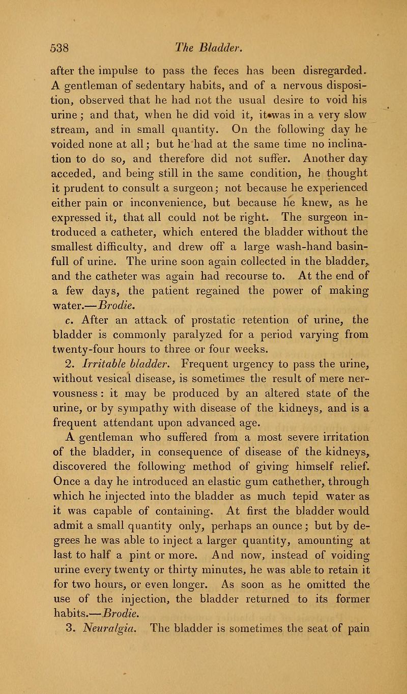 after the impulse to pass the feces has been disregarded. A gentleman of sedentary habits, and of a nervous disposi- tion, observed that he had not the usual desire to void his urine; and that, when he did void it, it«was in a very slow stream, and in small quantity. On the following day he voided none at all; but he had at the same time no inclina- tion to do so, and therefore did not suffer. Another day acceded, and being still in the same condition, he thought it prudent to consult a surgeon; not because he experienced either pain or inconvenience, but because he knew, as he expressed it, that all could not be right. The surgeon in- troduced a catheter, which entered the bladder without the smallest difficulty, and drew off a large wash-hand basin- full of urine. The urine soon again collected in the bladder,, and the catheter was again had recourse to. At the end of a few days, the patient regained the power of making water.—B?'odie. c. After an attack of prostatic retention of urine, the bladder is commonly paralyzed for a period varying from twenty-four hours to three or four weeks. 2. Irritable bladder. Frequent urgency to pass the urine, without vesical disease, is sometimes tbe result of mere ner- vousness : it may be produced by an altered state of the urine, or by sympathy with disease of the kidneys, and is a frequent attendant upon advanced age. A gentleman who suffered from a most severe irritation of the bladder, in consequence of disease of the kidneys, discovered the following method of giving himself relief. Once a day he introduced an elastic gum cathether, through which he injected into the bladder as much tepid water as it was capable of containing. At first the bladder would admit a small quantity only, perhaps an ounce ; but by de- grees he was able to inject a larger quantity, amounting at last to half a pint or more. And now, instead of voiding urine every twenty or thirty minutes, he was able to retain it for two hours, or even longer. As soon as he omitted the use of the injection, the bladder returned to its former habits.—Brodie. 3. Neuralgia. The bladder is sometimes the seat of pain
