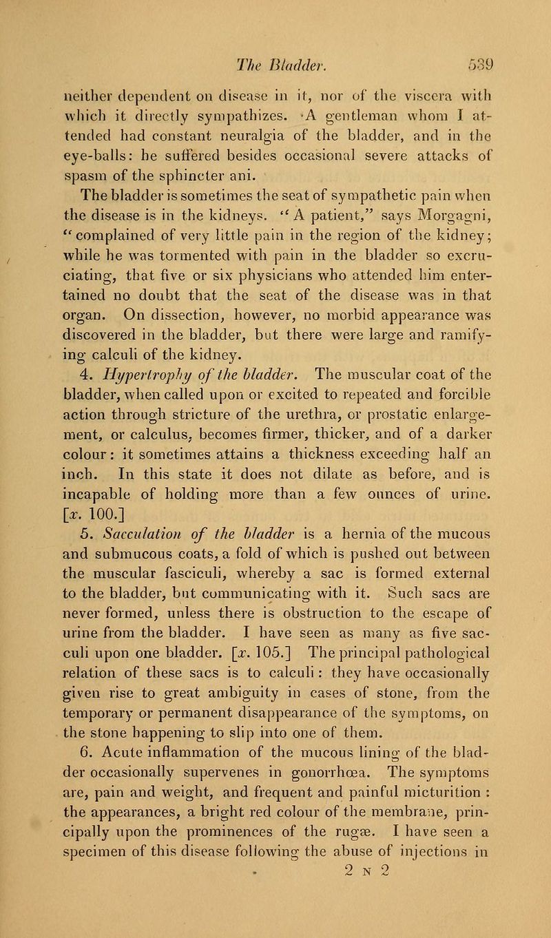 neither dependent on disease in il, nor of the viscera with which it directly sympathizes. A gentleman whom I at- tended had constant neuralgia of the bladder, and in the eye-balls: he suffered besides occasional severe attacks of spasm of the sphincter ani. The bladder is sometimes the seat of sympathetic pain when the disease is in the kidneys. ''A patient, says Morgagni, ''complained of very little pain in the region of the kidney; while he was tormented with pain in the bladder so excru- ciating, that five or six physicians who attended him enter- tained no doubt that the seat of the disease was in that organ. On dissection, however, no vnorbid appearance was discovered in the bladder, but there were large and ramify- ing calculi of the kidney. 4. Hyperlrophy of the bladder. The muscular coat of the bladder, when called upon or excited to repeated and forcible action through stricture of the urethra, or prostatic enlarge- ment, or calculus, becomes firmer, thicker, and of a darker colour: it sometimes attains a thickness exceeding half an inch. In this state it does not dilate as before, and is incapable of holding more than a few ounces of urine. [_x. 100.] 5. Sacculation of the bladder is a hernia of the mucous and submucous coats, a fold of which is pushed out between the muscular fascicuh, whereby a sac is formed external to the bladder, but communicating with it. Such sacs are never formed, unless there is obstruction to the escape of urine from the bladder. I have seen as many as five sac- culi upon one bladder, [a:. 105.] The principal pathological relation of these sacs is to calculi: they have occasionally given rise to great ambiguity in cases of stone, from the temporary or permanent disappearance of the symptoms, on the stone happening to slip into one of them. 6. Acute inflammation of the mucous lining of the blad- der occasionally supervenes in gonorrhoea. The symptoms are, pain and weight, and frequent and painful micturition : the appearances, a bright red colour of the membrane, prin- cipally upon the prominences of the rugse. I have seen a specimen of this disease following the abuse of injections in 2 N 2