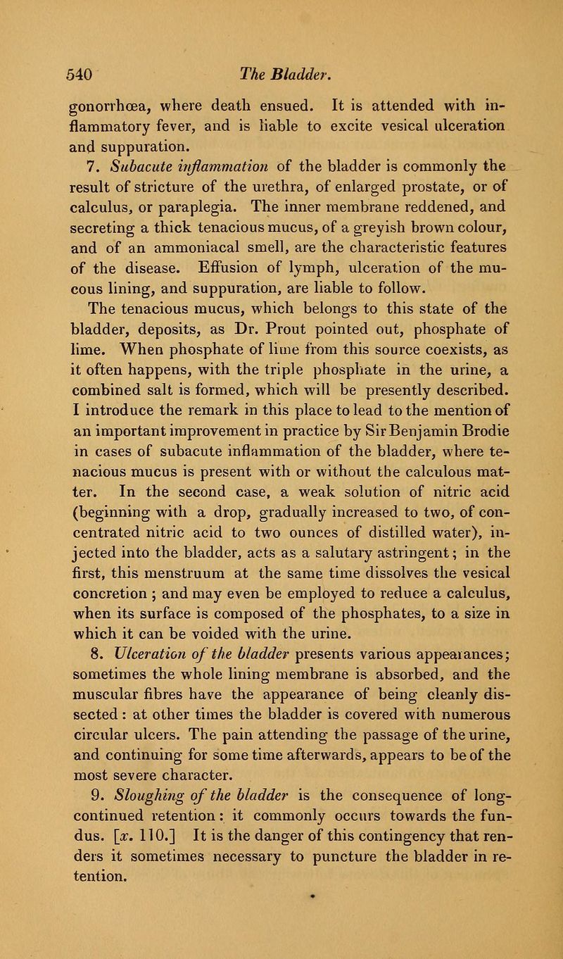 gonorrhoea, where death ensued. It is attended with in- flammatory fever, and is hable to excite vesical ulceration and suppuration. 7. Subacute hiflammatioii of the bladder is commonly the result of stricture of the urethra, of enlarged prostate, or of calculus, or paraplegia. The inner membrane reddened, and secreting a thick tenacious mucus, of a greyish brown colour, and of an ammoniacal smell, are the characteristic features of the disease. Effusion of lymph, ulceration of the mu- cous lining, and suppuration, are liable to follow. The tenacious mucus, which belongs to this state of the bladder, deposits, as Dr. Prout pointed out, phosphate of lime. When phosphate of lime from this source coexists, as it often happens, with the triple phosphate in the urine, a combined salt is formed, which will be presently described. I introduce the remark in this place to lead to the mention of an important improvement in practice by Sir Benjamin Brodie in cases of subacute inflammation of the bladder, where te- nacious mucus is present with or without the calculous mat- ter. In the second case, a weak solution of nitric acid (beginning with a drop, gradually increased to two, of con- centrated nitric acid to two ounces of distilled water), in- jected into the bladder, acts as a salutary astringent; in the first, this menstruum at the same time dissolves the vesical concretion ; and may even be employed to reduce a calculus, when its surface is composed of the phosphates, to a size in which it can be voided with the urine. 8. Ulceration of the bladder presents various appeaiances; sometimes the whole lining membrane is absorbed, and the muscular fibres have the appearance of being cleanly dis- sected : at other times the bladder is covered with numerous circular ulcers. The pain attending the passage of the urine, and continuing for some time afterwards, appears to be of the most severe character. 9. Sloughing of the bladder is the consequence of long- continued retention: it commonly occurs towards the fun- dus, [or. 110.] It is the danger of this contingency that ren- ders it sometimes necessary to puncture the bladder in re- tention.