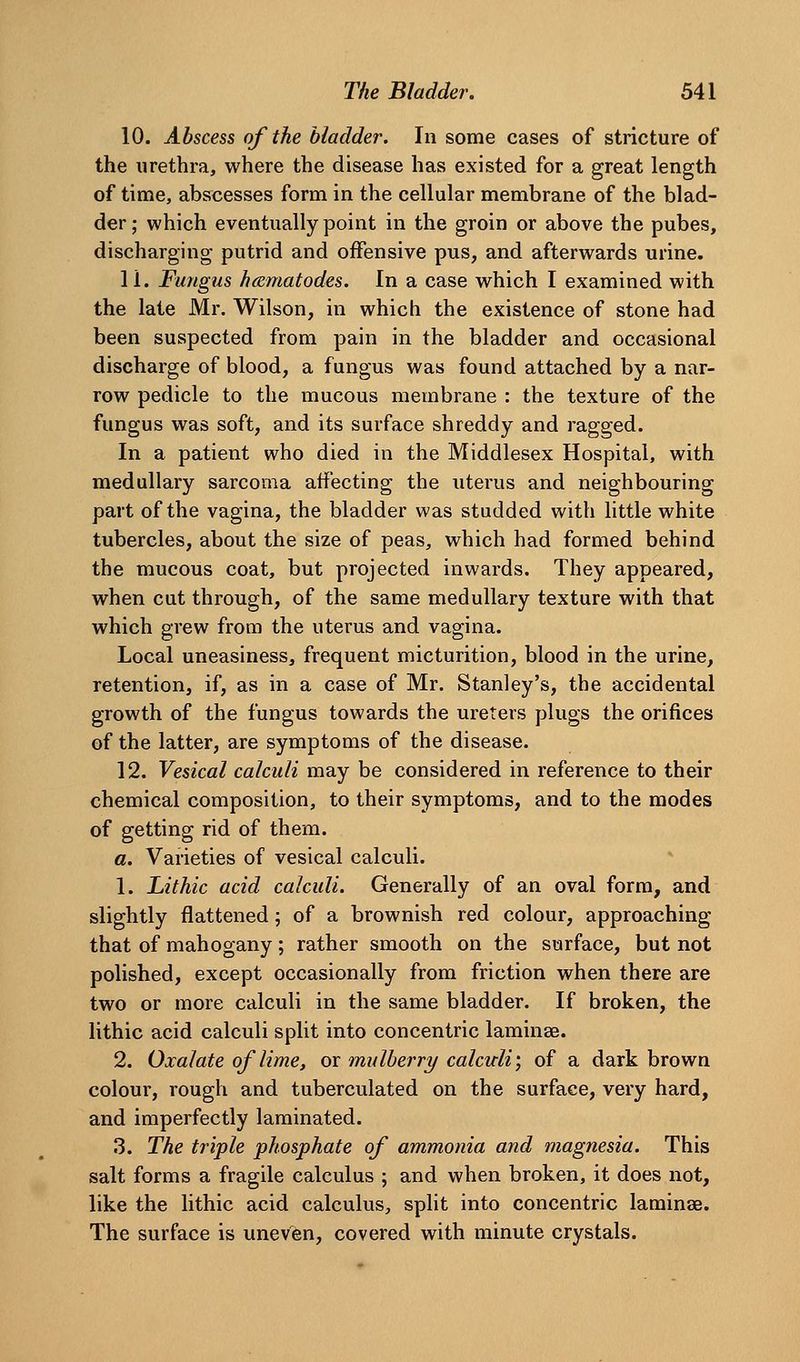 10. Abscess of the bladder. In some cases of stricture of the urethra, where the disease has existed for a great length of time, abscesses form in the cellular membrane of the blad- der; which eventually point in the groin or above the pubes, discharging putrid and offensive pus, and afterwards urine. 11. Fungus hcematodes. In a case which I examined with the late Mr. Wilson, in which the existence of stone had been suspected from pain in the bladder and occasional discharge of blood, a fungus was found attached by a nar- row pedicle to the mucous membrane : the texture of the fungus was soft, and its surface shreddy and ragged. In a patient who died in the Middlesex Hospital, with medullary sarcoma affecting the uterus and neighbouring part of the vagina, the bladder was studded with little white tubercles, about the size of peas, which had formed behind the mucous coat, but projected inwards. They appeared, when cut through, of the same medullary texture with that which grew from the uterus and vagina. Local uneasiness, frequent micturition, blood in the urine, retention, if, as in a case of Mr. Stanley's, the accidental growth of the fungus towards the ureters plugs the orifices of the latter, are symptoms of the disease. 12. Vesical calculi may be considered in reference to their chemical composition, to their symptoms, and to the modes of getting rid of them. a. Varieties of vesical calculi. 1. Lithic acid calculi. Generally of an oval form, and slightly flattened; of a brownish red colour, approaching that of mahogany; rather smooth on the surface, but not polished, except occasionally from friction when there are two or more calculi in the same bladder. If broken, the lithic acid calculi split into concentric laminae. 2. Oxalate of lime, or mulberry calculi; of a dark brown colour, rough and tuberculated on the surface, very hard, and imperfectly laminated. 3. The triple phosphate of ammonia and magnesia. This salt forms a fragile calculus ; and when broken, it does not, like the lithic acid calculus, split into concentric laminae. The surface is uneven, covered with minute crystals.