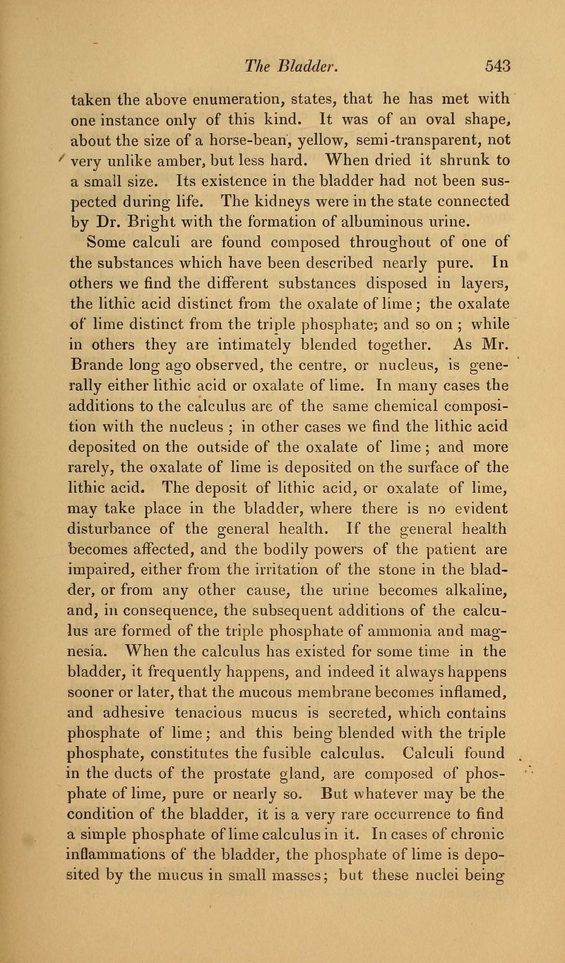 taken the above enumeration, states, that he has met with one instance only of this kind. It was of an oval shape, about the size of a horse-bean, yellow, semi-transparent, not '' very unlike amber, but less hard. When dried it shrunk to a small size. Its existence in the bladder had not been sus- pected during life. The kidneys were in the state connected by Dr. Bright with the formation of albuminous urine. Some calculi are found composed throughout of one of the substances which have been described nearly pure. In others we find the different substances disposed in layers, the lithic acid distinct from the oxalate of lime; the oxalate of lime distinct from the triple phosphate; and so on ; while in others they are intimately blended together. As Mr. Brande long ago observed, the centre, or nucleus, is gene- rally either lithic acid or oxalate of lime. In many cases the additions to the calculus are of the same chemical composi- tion with the nucleus ; in other cases we find the lithic acid deposited on the outside of the oxalate of lime; and more rarely, the oxalate of lime is deposited on the surface of the lithic acid. The deposit of lithic acid, or oxalate of lime, may take place in the bladder, where there is no evident disturbance of the general health. If the general health becomes affected, and the bodily powers of the patient are impaired, either from the irritation of the stone in the blad- der, or from any other cause, the urine becomes alkaline, and, in consequence, the subsequent additions of the calcu- lus are formed of the triple phosphate of ammonia and mag- nesia. When the calculus has existed for some time in the bladder, it frequently happens, and indeed it always happens sooner or later, that the mucous membrane becomes inflamed, and adhesive tenacious mucus is secreted, which contains phosphate of lime; and this being blended with the triple phosphate, constitutes the fusible calculus. Calculi found in the ducts of the prostate gland, are composed of phos- phate of lime, pure or nearly so. But whatever may be the condition of the bladder, it is a very rare occurrence to find a simple phosphate of lime calculus in it. In cases of chronic inflammations of the bladder, the phosphate of lime is depo- sited by the mucus in small masses; but these nuclei being