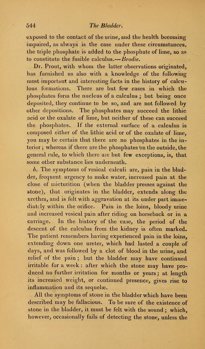 exposed to the contact of the urine, and the health becoming impaired, as always is the case under these circumstances, the triple phosphate is added to the phosphate of lime, so as to constitute the fusible calculus.—Brodie. Dr. Prout, with whom the latter observations originated, has furnished us also with a knowledge of the following most important and interesting facts in the history of calcu- lous formations. There are but few cases in which the phosphates form the nucleus of a calculus ; but being once deposited, they continue to be so, and are not followed by other depositions. The phosphates may succeed the lithic acid or the oxalate of lime, but neither of these can succeed the phosphates. If the external surface of a calculus is composed either of the lithic acid or of the oxalate of lime, you may be certain that there are no phosphates in the in- terior ; whereas if there are the phosphates X)n the outside, the general rule, to which there are but few exceptions, is, that some other substance lies underneath. b. The symptoms of vesical calculi are, pain in the blad- der, frequent urgency to make water, increased pain at the close of micturition (when the bladder presses against the stone), that originates in the bladder, extends along the urethra, and is felt with aggravation at its under part imme- diately within the orifice. Pain in the loins, bloody urine and increased vesical pain after riding on horseback or in a carriage. In the history of the case, the period of the descent of the calculus from the kidney is often marked. The patient remembers having experienced pain in the loins, extending down one ureter, which had lasted a couple of days, and was followed by a clot of blood in the urine, and rehef of the pain ; but the bladder may have continued irritable for a week: after which the stone may have pro- duced no further irritation for months or years; at length its increased weight, or continued presence, o-ives rise to inflammation and its sequelae. All the symptoms of stone in the bladder which have been described may be fallacious. To be sure of the existence of stone in the bladder, it must be felt with the sound ; which, however, occasionally fails of detecting the stone, unless the
