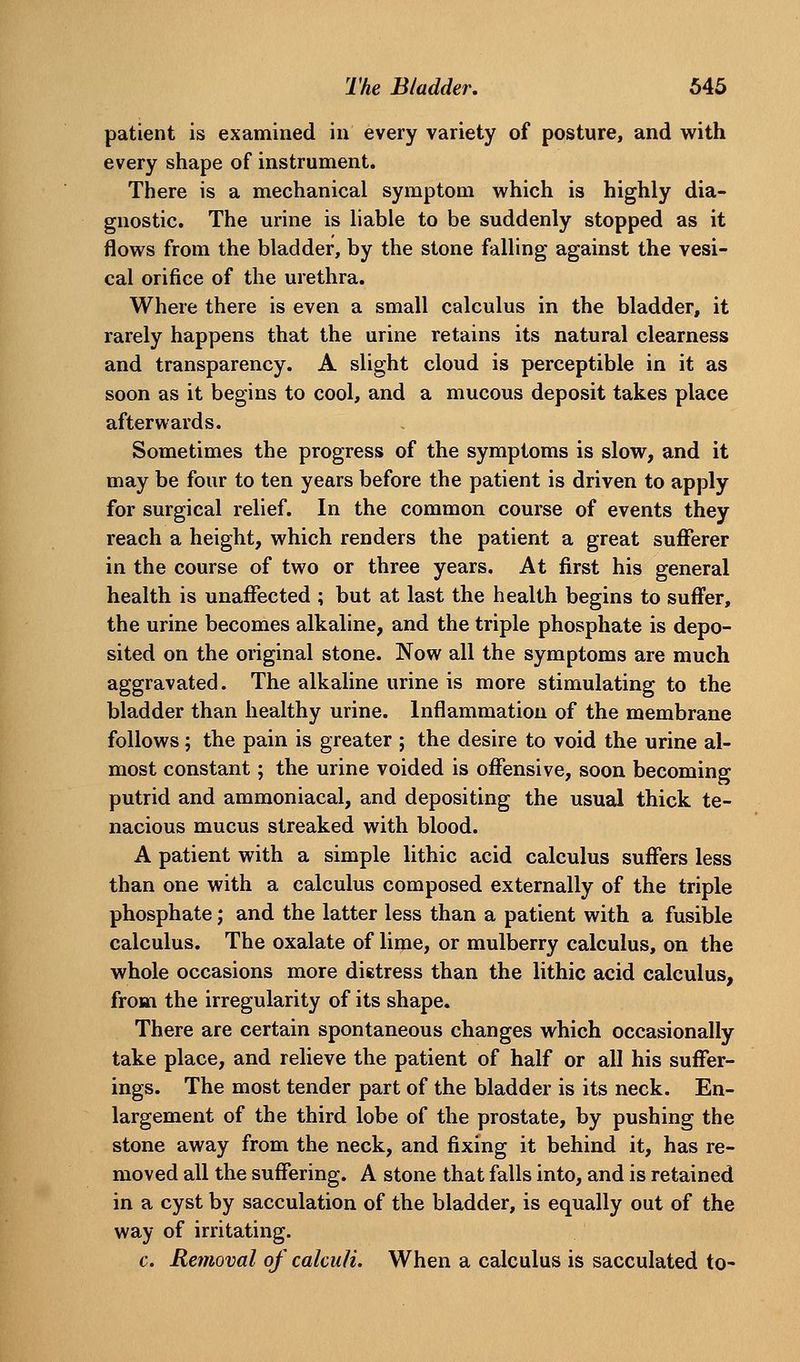 patient is examined in every variety of posture, and with every shape of instrument. There is a mechanical symptom which is highly dia- gnostic. The urine is liable to be suddenly stopped as it flows from the bladder, by the stone falling against the vesi- cal orifice of the urethra. Where there is even a small calculus in the bladder, it rarely happens that the urine retains its natural clearness and transparency. A slight cloud is perceptible in it as soon as it begins to cool, and a mucous deposit takes place afterwards. Sometimes the progress of the symptoms is slow, and it may be four to ten years before the patient is driven to apply for surgical relief. In the common course of events they reach a height, which renders the patient a great sufferer in the course of two or three years. At first his general health is unafiTected ; but at last the health begins to suffer, the urine becomes alkaline, and the triple phosphate is depo- sited on the original stone. Now all the symptoms are much aggravated. The alkaline urine is more stimulating to the bladder than healthy urine. Inflammation of the membrane follows; the pain is greater ; the desire to void the urine al- most constant; the urine voided is offensive, soon becoming putrid and ammoniacal, and depositing the usual thick te- nacious mucus streaked with blood. A patient with a simple lithic acid calculus suffers less than one with a calculus composed externally of the triple phosphate; and the latter less than a patient with a fusible calculus. The oxalate of lime, or mulberry calculus, on the whole occasions more dietress than the lithic acid calculus, from the irregularity of its shape. There are certain spontaneous changes which occasionally take place, and relieve the patient of half or all his suffer- ings. The most tender part of the bladder is its neck. En- largement of the third lobe of the prostate, by pushing the stone away from the neck, and fixing it behind it, has re- moved all the suffering. A stone that falls into, and is retained in a cyst by sacculation of the bladder, is equally out of the way of irritating. c. Removal of calculi. When a calculus is sacculated to-