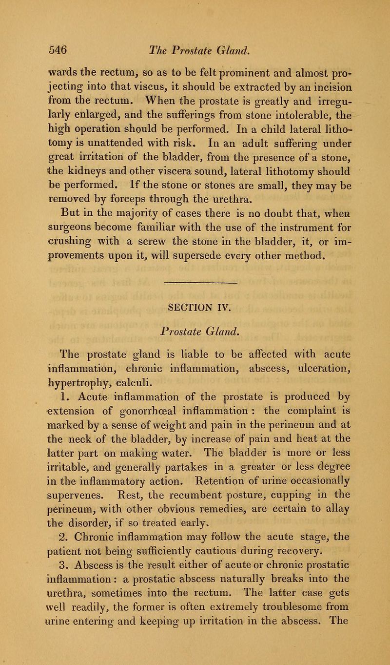 wards the rectum, so as to be felt prominent and almost pro- jecting into that viscus, it should be extracted by an incision from the rectum. When the prostate is greatly and irregu- larly enlarged, and the sufferings from stone intolerable, the high operation should be performed. In a child lateral litho- tomy is unattended with risk. In an adult suffering under great irritation of the bladder, from the presence of a stone, the kidneys and other viscera sound, lateral lithotomy should be performed. If the stone or stones are small, they may be removed by forceps through the urethra. But in the majority of cases there is no doubt that, when surgeons become familiar with the use of the instrument for crushing with a screw the stone in the bladder, it, or im- provements upon it, will supersede every other method. SECTION IV. Prostate Gland. The prostate gland is liable to be affected with acute inflammation, chronic inflammation, abscess, ulceration, hypertrophy, calculi. 1. Acute inflammation of the prostate is produced by extension of gonorrhoea! inflammation : the complaint is marked by a sense of weight and pain in the perineum and at the neck of the bladder, by increase of pain and heat at the latter part on making water. The bladder is more or less irritable, and generally partakes in a greater or less degree in the inflammatory action. Retention of urine occasionally supervenes. Rest, the recumbent posture, cupping in the perineum, with other obvious remedies, are certain to allay the disorder, if so treated early. 2. Chronic inflammation may follow the acute stage, the patient not being sufficiently cautious during recovery. 3. Abscess is the result either of acute or chronic prostatic inflammation: a prostatic abscess naturally breaks into the urethra, sometimes into the rectum. The latter case gets well readily, the former is often extremely troublesome from urine entering and keeping up irritation in the abscess. The