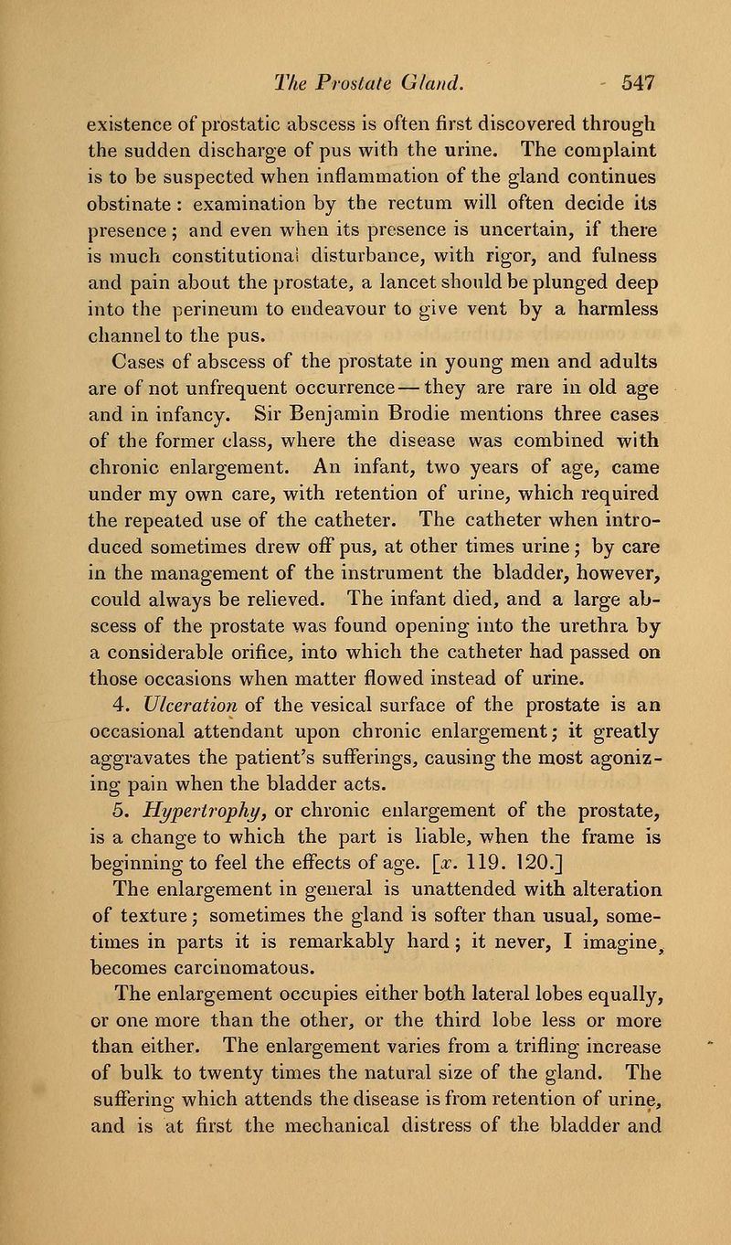 existence of prostatic abscess is often first discovered through the sudden discharge of pus with the urine. The complaint is to be suspected when inflammation of the gland continues obstinate: examination by the rectum will often decide its presence; and even when its presence is uncertain, if there is much constitutional disturbance, with rigor, and fulness and pain about the prostate, a lancet should be plunged deep into the perineum to endeavour to give vent by a harmless channel to the pus. Cases of abscess of the prostate in young men and adults are of not unfrequent occurrence—they are rare in old age and in infancy. Sir Benjamin Brodie mentions three cases of the former class, where the disease was combined with chronic enlargement. An infant, two years of age, came under my own care, with retention of urine, which required the repeated use of the catheter. The catheter when intro- duced sometimes drew off pus, at other times urine; by care in the management of the instrument the bladder, however, could always be relieved. The infant died, and a large ab- scess of the prostate was found opening into the urethra by a considerable orifice, into which the catheter had passed on those occasions when matter flowed instead of urine. 4. Ulceration of the vesical surface of the prostate is an occasional attendant upon chronic enlargement; it greatly aggravates the patient's sufferings, causing the most agoniz- ing pain when the bladder acts. 5. Hypertrophy, or chronic enlargement of the prostate, is a change to which the part is liable, when the frame is beginning to feel the effects of age. [:r. 119. 120.] The enlargement in general is unattended with alteration of texture; sometimes the gland is softer than usual, some- times in parts it is remarkably hard; it never, I imagine^ becomes carcinomatous. The enlargement occupies either both lateral lobes equally, or one more than the other, or the third lobe less or more than either. The enlargement varies from a trifling increase of bulk to twenty times the natural size of the gland. The sufFerino' which attends the disease is from retention of urine, and is at first the mechanical distress of the bladder and