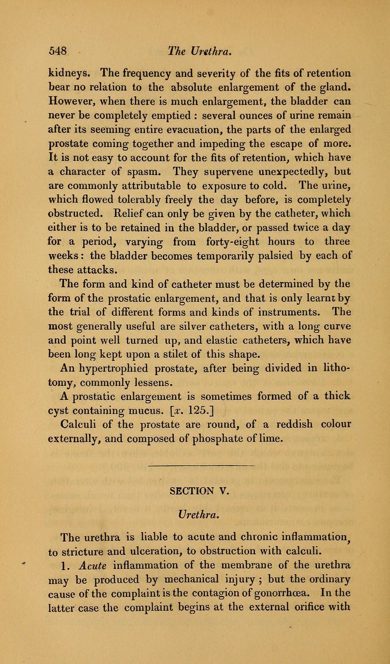kidneys. The frequency and severity of the fits of retention bear no relation to the absolute enlargement of the gland. However, when there is much enlargement, the bladder can never be completely emptied : several ounces of urine remain after its seeming entire evacuation, the parts of the enlarged prostate coming together and impeding the escape of more. It is not easy to account for the fits of retention, which have a character of spasm. They supervene unexpectedly, but are commonly attributable to exposure to cold. The urine, which flowed tolerably freely the day before, is completely obstructed. Relief can only be given by the catheter, which either is to be retained in the bladder, or passed twice a day for a period, varying from forty-eight hours to three weeks: the bladder becomes temporarily palsied by each of these attacks. The form and kind of catheter must be determined by the form of the prostatic enlargement, and that is only learnt by the trial of different forms and kinds of instruments. The most generally useful are silver catheters, with a long curve and point well turned up, and elastic catheters, which have been long kept upon a stilet of this shape. An hypertrophied prostate, after being divided in litho- tomy, commonly lessens. A prostatic enlargement is sometimes formed of a thick cyst containing mucus. \x. 125.] Calculi of the prostate are round, of a reddish colour externally, and composed of phosphate of lime. SECTION V. Urethra. The urethra is liable to acute and chronic inflammation^ to stricture and ulceration, to obstruction with calculi. 1. Acute inflammation of the membrane of the urethra may be produced by mechanical injury ; but the ordinary cause of the complaint is the contagion of gonorrhoea. In the latter case the complaint begins at the external orifice with