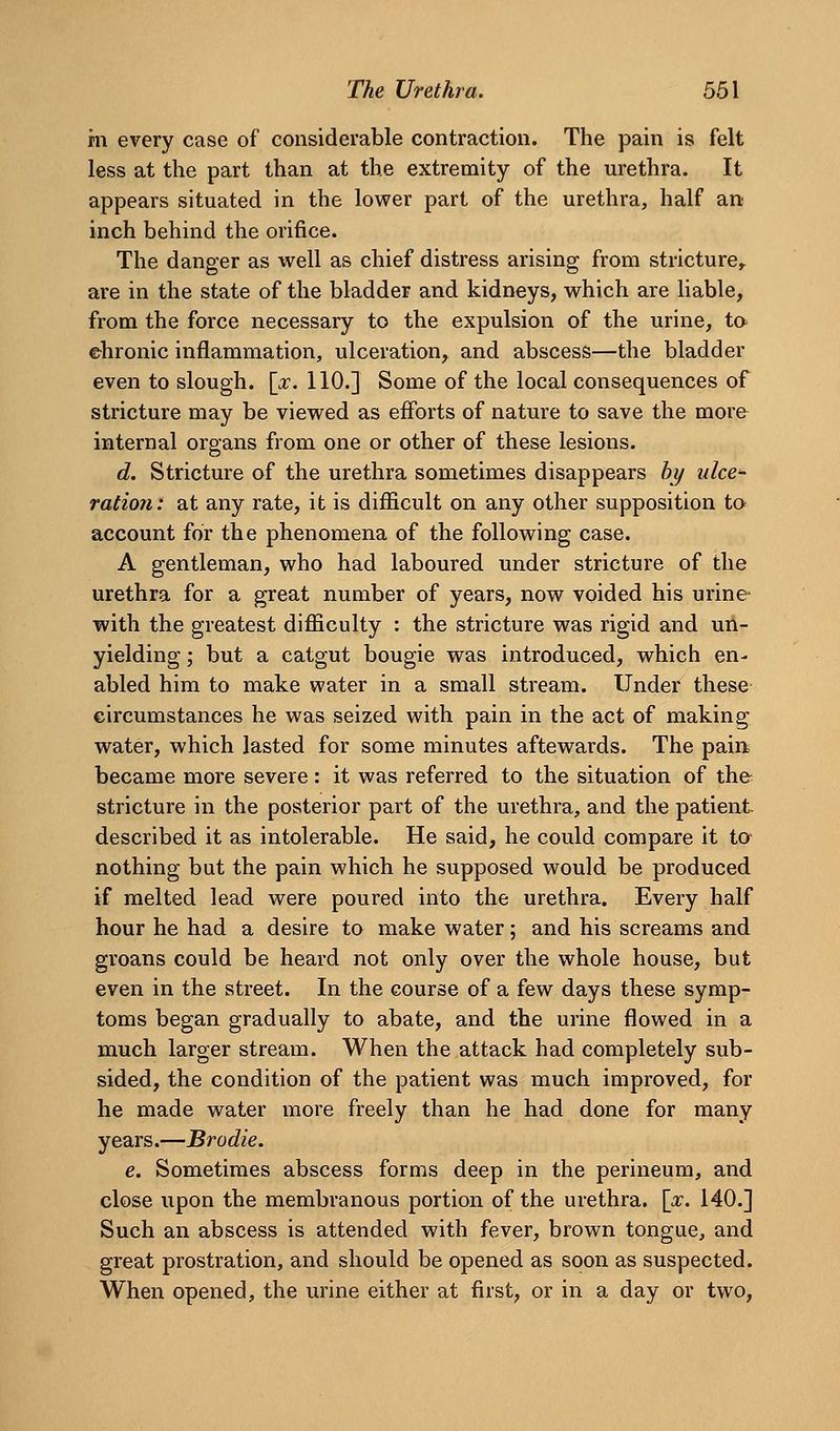 hi every case of considerable contraction. The pain is felt less at the part than at the extremity of the urethra. It appears situated in the lower part of the urethra, half an inch behind the orifice. The danger as well as chief distress arising from stricture^ are in the state of the bladder and kidneys, which are liable, from the force necessary to the expulsion of the urine, ta ehronic inflammation, ulceration, and abscess—the bladder even to slough. \_x. 110.] Some of the local consequences of stricture may be viewed as efforts of nature to save the more internal organs from one or other of these lesions. d. Stricture of the urethra sometimes disappears by nice ration: at any rate, it is difficult on any other supposition ta account for the phenomena of the following case. A gentleman, who had laboured under stricture of the urethra for a great number of years, now voided his urine with the greatest difficulty : the stricture was rigid and un- yielding ; but a catgut bougie was introduced, which en- abled him to make water in a small stream. Under these eircumstances he was seized with pain in the act of making water, which lasted for some minutes aftewards. The pain became more severe: it was referred to the situation of the stricture in the posterior part of the urethra, and the patient described it as intolerable. He said, he could compare it to nothing but the pain which he supposed would be produced if melted lead were poured into the urethra. Every half hour he had a desire to make water; and his screams and groans could be heard not only over the whole house, but even in the street. In the course of a few days these symp- toms began gradually to abate, and the urine flowed in a much larger stream. When the attack had completely sub- sided, the condition of the patient was much improved, for he made water more freely than he had done for many years.—Brodie. e. Sometimes abscess forms deep in the perineum, and close upon the membranous portion of the urethra, [pc. 140.] Such an abscess is attended with fever, brown tongue, and great prostration, and should be opened as soon as suspected. When opened, the urine either at first, or in a day or two.