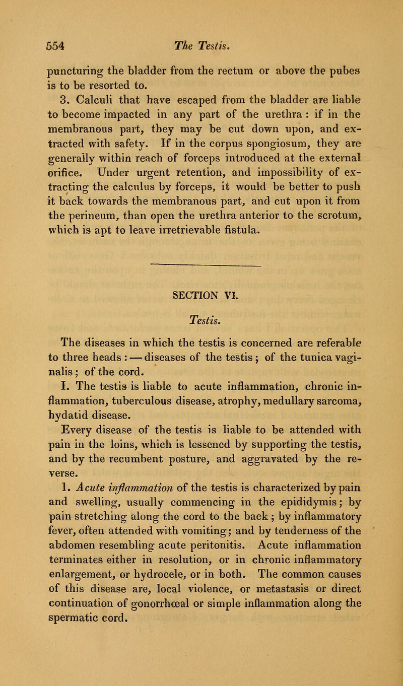 puncturing the bladder from the rectum or above the pubes is to be resorted to. 3. Calculi that have escaped from the bladder are liable to become impacted in any part of the urethra : if in the membranous part, they may be cut down upon, and ex- tracted with safety. If in the corpus spongiosum, they are generally within reach of forceps introduced at the external orifice. Under urgent retention, and impossibility of ex- tracting the calculus by forceps, it would be better to push it back towards the membranous part, and cut upon it from the perineum, than open the urethra anterior to the scrotum, which is apt to leave irretrievable fistula. SECTION VI. Testis. The diseases in which the testis is concerned are referable to three heads : — diseases of the testis j of the tunica vagi- nalis ; of the cord. I. The testis is liable to acute inflammation, chronic in- flammation, tuberculous disease, atrophy, medullary sarcoma, hydatid disease. Every disease of the testis is liable to be attended with pain in the loins, which is lessened by supporting the testis, and by the recumbent posture, and aggravated by the re- verse. 1. Acute inflammation of the testis is characterized by pain and swelling, usually commencing in the epididymis; by pain stretching along the cord to the back ; by inflammatory fever, often attended with vomiting; and by tenderness of the abdomen resembling acute peritonitis. Acute inflammation terminates either in resolution, or in chronic inflammatory enlargement, or hydrocele, or in both. The common causes of this disease are, local violence, or metastasis or direct continuation of gonorrhoea! or simple inflammation along the spermatic cord.