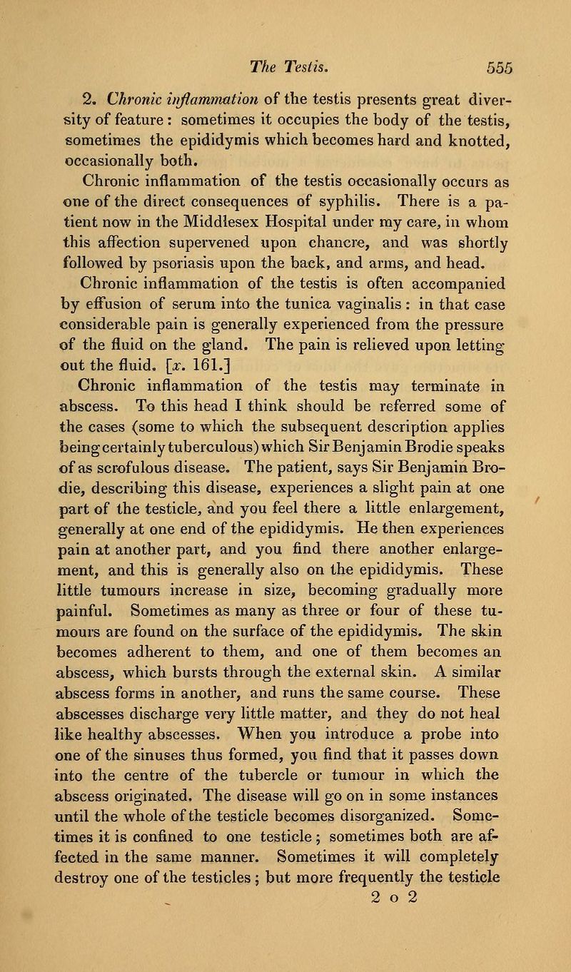 2. Chronic injiammation of the testis presents great diver- sity of feature : sometimes it occupies the body of the testis, sometimes the epididymis which becomes hard and knotted, occasionally both. Chronic inflammation of the testis occasionally occurs as one of the direct consequences of syphilis. There is a pa- tient now in the Middlesex Hospital under ray care, in whom this affection supervened upon chancre, and was shortly followed by psoriasis upon the back, and arras, and head. Chronic inflaramation of the testis is often accompanied by effusion of serura into the tunica vaginalis : in that case considerable pain is generally experienced from the pressure of the fluid on the gland. The pain is relieved upon letting out the fluid, \x. 161.] Chronic inflammation of the testis may terminate in abscess. To this head I think should be referred some of the cases (some to which the subsequent description applies beingcertainly tuberculous) which SirBenjaminBrodie speaks of as scrofulous disease. The patient, says Sir Benjamin Bro- die, describing this disease, experiences a slight pain at one part of the testicle, and you feel there a little enlargement, generally at one end of the epididymis. He then experiences pain at another part, and you find there another enlarge- ment, and this is generally also on the epididymis. These little tumours increase in size, becoming gradually more painful. Sometimes as many as three or four of these tu- mours are found on the surface of the epididymis. The skin becomes adherent to them, and one of them becomes an abscess, which bursts through the external skin. A similar abscess forms in another, and runs the same course. These abscesses discharge very little matter, and they do not heal like healthy abscesses. When you introduce a probe into one of the sinuses thus formed, you find that it passes down into the centre of the tubercle or tumour in which the abscess originated. The disease will go on in some instances until the whole of the testicle becomes disorganized. Some- times it is confined to one testicle; sometimes both are af- fected in the same manner. Sometimes it will completely destroy one of the testicles; but more frequently the testicle 2 o 2