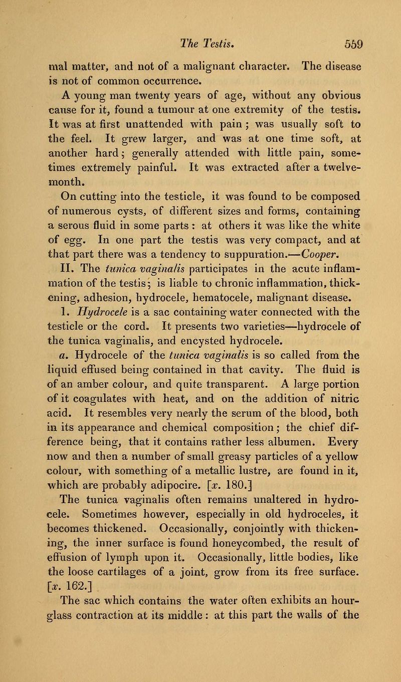 mal matter, and not of a malignant character. The disease is not of common occurrence. A young man twenty years of age, without any obvious cause for it, found a tumour at one extremity of the testis. It was at first unattended with pain ; was usually soft to the feel. It grew larger, and was at one time soft, at another hard; generally attended with little pain, some- times extremely painful. It was extracted after a twelve- month. On cutting into the testicle, it was found to be composed of numerous cysts, of different sizes and forms, containing a serous fluid in some parts: at others it was like the white of egg. In one part the testis was very compact, and at that part there was a tendency to suppuration.—Cooper. II. The tunica vaginalis participates in the acute inflam- mation of the testis 5 is liable to chronic inflammation, thick- ening, adhesion, hydrocele, hematocele, malignant disease. 1. Hydrocele is a sac containing water connected with the testicle or the cord. It presents two varieties—hydrocele of the tunica vaginalis, and encysted hydrocele. a. Hydrocele of the tunica vaginalis is so called from the liquid effused being contained in that cavity. The fluid is of an amber colour, and quite transparent. A large portion of it coagulates with heat, and on the addition of nitric acid. It resembles very nearly the serum of the blood, both in its appearance and chemical composition; the chief dif- ference being, that it contains rather less albumen. Every now and then a number of small greasy particles of a yellow colour, with something of a metallic lustre, are found in it, which are probably adipocire. [x. 180.] The tunica vaginalis often remains unaltered in hydro- cele. Sometimes however, especially in old hydroceles, it becomes thickened. Occasionally, conjointly with thicken- ing, the inner surface is found honeycombed, the result of effusion of lymph upon it. Occasionally, little bodies, like the loose cartilages of a joint, grow from its free surface, [.r. 162.] The sac which contains the water often exhibits an hour- glass contraction at its middle : at this part the wails of the