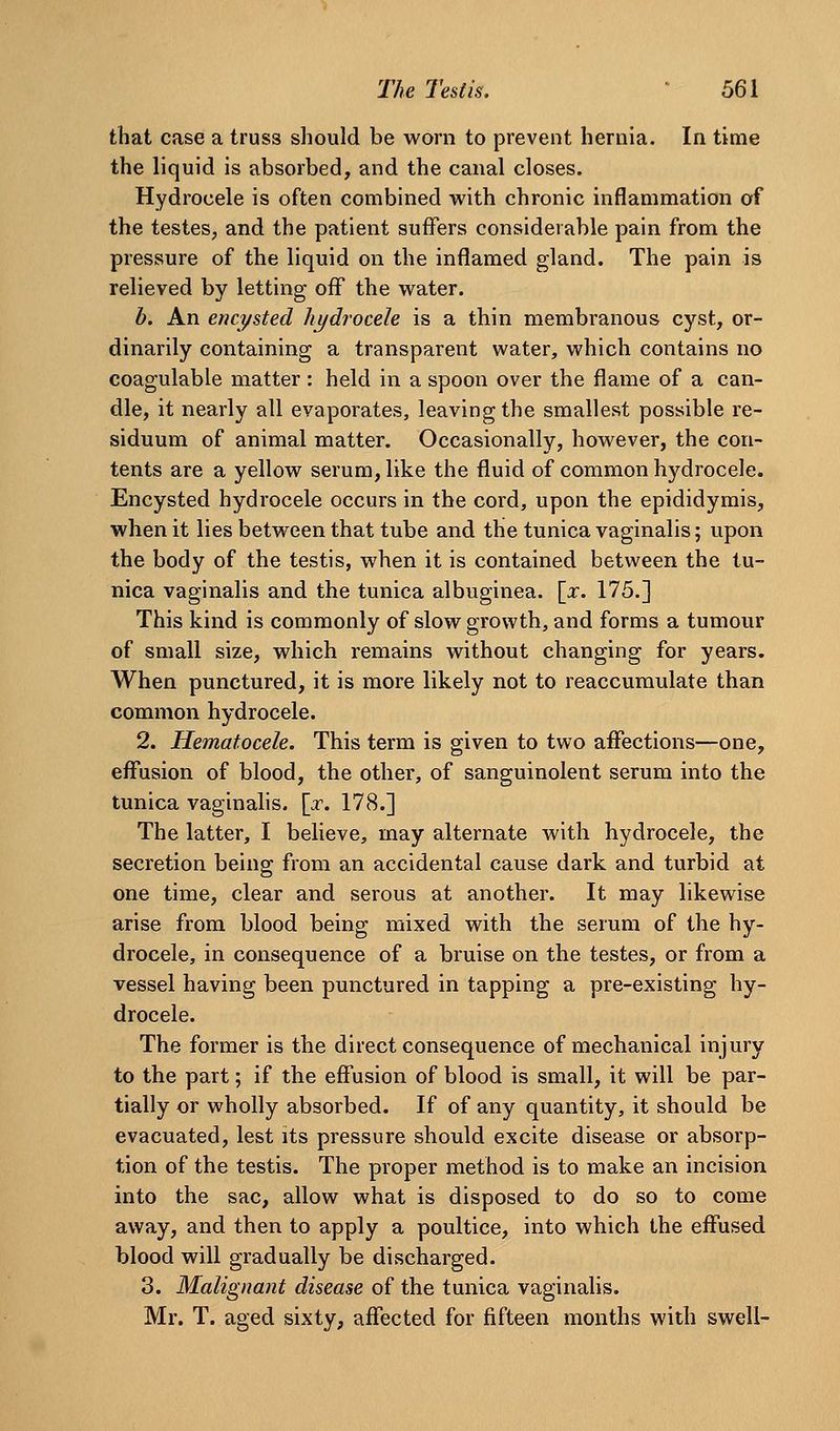 that case a truss should be worn to prevent hernia. In time the liquid is absorbed, and the canal closes. Hydrocele is often combined with chronic inflammation of the testes, and the patient suffers considerable pain from the pressure of the liquid on the inflamed gland. The pain is relieved by letting off the water. b. An encysted hydrocele is a thin membranous cyst, or- dinarily containing a transparent water, which contains no coagulable matter : held in a spoon over the flame of a can- dle, it nearly all evaporates, leaving the smallest possible re- siduum of animal matter. Occasionally, however, the con- tents are a yellow serum, like the fluid of common hydrocele. Encysted hydrocele occurs in the cord, upon the epididymis, when it lies between that tube and the tunica vaginalis; upon the body of the testis, when it is contained between the tu- nica vaginalis and the tunica albuginea. \x. 175.] This kind is commonly of slow growth, and forms a tumour of small size, which remains without changing for years. When punctured, it is more likely not to reaccuraulate than common hydrocele. 2. Hematocele. This term is given to two affections—one, effusion of blood, the other, of sanguinolent serum into the tunica vaginalis. [:r. 178.] The latter, I believe, may alternate with hydrocele, the secretion being from an accidental cause dark and turbid at one time, clear and serous at another. It may likewise arise from blood being mixed with the serum of the hy- drocele, in consequence of a bruise on the testes, or from a vessel having been punctured in tapping a pre-existing hy- drocele. The former is the direct consequence of mechanical injury to the part; if the effusion of blood is small, it will be par- tially or wholly absorbed. If of any quantity, it should be evacuated, lest its pressure should excite disease or absorp- tion of the testis. The proper method is to make an incision into the sac, allow what is disposed to do so to come away, and then to apply a poultice, into which the effused blood will gradually be discharged. 3. Malignant disease of the tunica vaginalis. Mr. T. aged sixty, affected for fifteen months with swell-