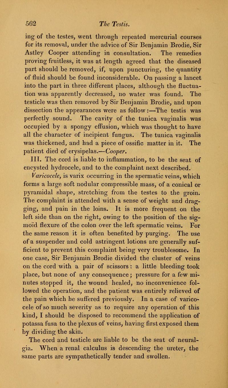 ing of the testes, went through repeated mercurial courses for its removal, under the advice of Sir Benjamin Brodie, Sir Astley Cooper attending in consultation. The remedies proving fruitless, it was at length agreed that the diseased part should be removed, if, upon puncturing, the quantity of fluid should be found inconsiderable. On passing a lancet into the part in three different places, although the fluctua- tion was apparently decreased, no water was found. The testicle was then removed by Sir Benjamin Brodie, and upon dissection the appearances were as follow :—The testis was perfectly sound. The cavity of the tunica vaginalis was occupied by a spongy effusion, which was thought to have all the character of incipient fungus. The tunica vaginalis was thickened, and had a piece of ossific matter in it. The patient died of erysipelas.—Cooper. in. The cord is liable to inflammation, to be the seat of encysted hydrocele, and to the complaint next described. Varicocele, is varix occurring in the spermatic veins, which forms a large soft nodular compressible mass, of a conical or pyramidal shape, stretching from the testes to the groin. The complaint is attended with a sense of weight and drag- ging, and pain in the loins. It is more frequent on the left side than on the right, owing to the position of the sig- moid flexure of the colon over the left spermatic veins. For the same reason it is often benefited by purging. The use of a suspender and cold astringent lotions are generally suf- ficient to prevent this complaint being very troublesome. In one case. Sir Benjamin Brodie divided the cluster of veins on the cord with a pair of scissors: a little bleeding took place, but none of any consequence; pressure for a few mi- nutes stopped it, the wound healed, no inconvenience fol- lowed the operation, and the patient was entirely relieved of the pain which he suffered previously. In a case of varico- cele of so much severity as to require any operation of this kind, I should be disposed to recommend the application of potassa fusa to the plexus of veins, having first exposed them by dividing the skin. The cord and testicle are liable to be the seat of neural- gia. When a renal calculus is descending the ureter, the same parts are sympathetically tender and swollen.