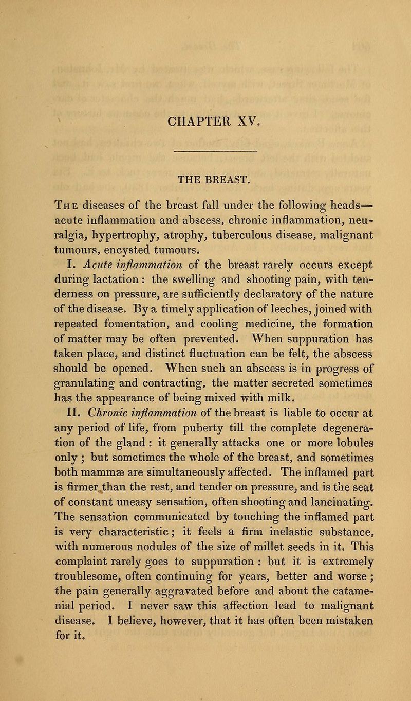 CHAPTER XV. THE BREAST. The diseases of the breast fall under the following heads- acute inflammation and abscess, chronic inflammation, neu- ralgia, hypertrophy, atrophy, tuberculous disease, malignant tumours, encysted tumours. I. Acute inflammation of the breast rarely occurs except during lactation : the swelling and shooting pain, with ten- derness on pressure, are sufficiently declaratory of the nature of the disease. By a timely application of leeches, joined with repeated fomentation, and cooling medicine, the formation of matter may be often prevented. When suppuration has taken place, and distinct fluctuation can be felt, the abscess should be opened. When such an abscess is in progress of granulating and contracting, the matter secreted sometimes has the appearance of being mixed with milk. II. Chronic inflammation of the breast is liable to occur at any period of life, from puberty till the complete degenera- tion of the gland : it generally attacks one or more lobules only ; but sometimes the whole of the breast, and sometimes both mammae are simultaneously affected. The inflamed part is firmer^than the rest, and tender on pressure, and is the seat of constant uneasy sensation, often shooting and lancinating. The sensation communicated by touching the inflamed part is very characteristic; it feels a firm inelastic substance, with numerous nodules of the size of millet seeds in it. This complaint rarely goes to suppuration : but it is extremely troublesome, often continuing for years, better and worse j the pain generally aggravated before and about the catame- nial period. I never saw this affection lead to malignant disease. I believe, however, that it has often been mistaken for it.