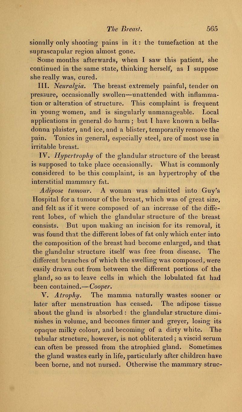 sionally only shooting pains in it: the tumefaction at the suprascapular region almost gone. Some months afterwards, when I saw this patient, she continued in the same state, thinking herself, as I suppose she really was, cured. III. Neuralgia. The breast extremely painful, tender on pressure, occasionally swollen—unattended with inflamma- tion or alteration of structure. This complaint is frequent in young women, and is singularly unmanageable. Local applications in general do harm; but I have known a bella- donna plaister, and ice, and a blister, temporarily remove the pain. Tonics in general, especially steel, are of most use in irritable breast. IV. Hypertrophy of the glandular structure of the breast is supposed to take place occasionally. What is commonly considered to be this complaint, is an hypertrophy of the interstitial mammary fat. Adipose tumour. A woman was admitted into Guy's Hospital for a tumour of the breast, which was of great size, and felt as if it were composed of an increase of the diffe- rent lobes, of which the glandular structure of the breast consists. But upon making an incision for its removal, it was found that the different lobes of fat only which enter into the composition of the breast had become enlarged, and that the glandular structure itself was free from disease. The different branches of which the swelling was composed, were easily drawn out from between the different portions of the gland, so as to leave cells in which the lobulated fat had been contained.—Cooper. V. Atrophy. The mamma naturally wastes sooner or later after menstruation has ceased. The adipose tissue about the gland is absorbed : the glandular structure dimi- nishes in volume, and becomes firmer and greyer, losing its opaque milky colour, and becoming of a dirty white. The tubular structure, however, is not obliterated; a viscid serum can often be pressed from the atrophied gland. Sometimes the gland wastes early in life, particularly after children have been borne, and not nursed. Otherwise the mammary struc-