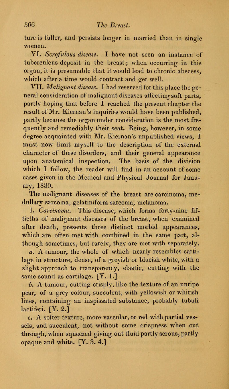 ture is fuller, and persists longer in married than in single women. VI. Scrofulous disease. I have not seen an instance of tuberculous deposit in the breast; when occurring in this organ, it is presumable that it would lead to chronic abscess, which after a time would contract and get well. VII. Malignant disease. I had reserved for this place the ge- neral consideration of malignant diseases affecting soft parts, partly hoping that before I reached the present chapter the result of Mr. Kiernan's inquiries would have been published, partly because the organ under consideration is the most fre- quently and remediably their seat. Being, however, in some degree acquainted with Mr. Kiernan's unpublished views, I must now limit myself to the description of the external character of these disorders, and their general appearance upon anatomical inspection. The basis of the division which I follow, the reader will find in an account of some cases given in the Medical and Physical Journal for Janu- ary, 1830. The malignant diseases of the breast are carcinoma, me- dullary sarcoma, gelatiniform sarcoma, melanoma. 1. Carcinoma. This disease, which forms forty-nine fif- tieths of malignant diseases of the breast, when examined after death, presents three distinct morbid appearances, which are often met with combined in the same part, al- though sometimes, but rarely, they are met with separately. a. A tumour, the whole of which nearly resembles carti- lage in structure, dense, of a greyish or blueish white, with a slight approach to transparency, elastic, cutting with the same sound as cartilage. [Y. 1.] b. A tumour, cutting crisply, like the texture of an unripe pear, of a grey colour, succulent, with yellowish or whitish lines, containing an inspissated substance, probably tubuli lactiferi. [Y. 2.] c. A softer texture, more vascular, or red with partial ves- sels, and succulent, not without some crispness when cut through, when squeezed giving out fluid partly serous, partly opaque and white. [Y. 3. 4.]