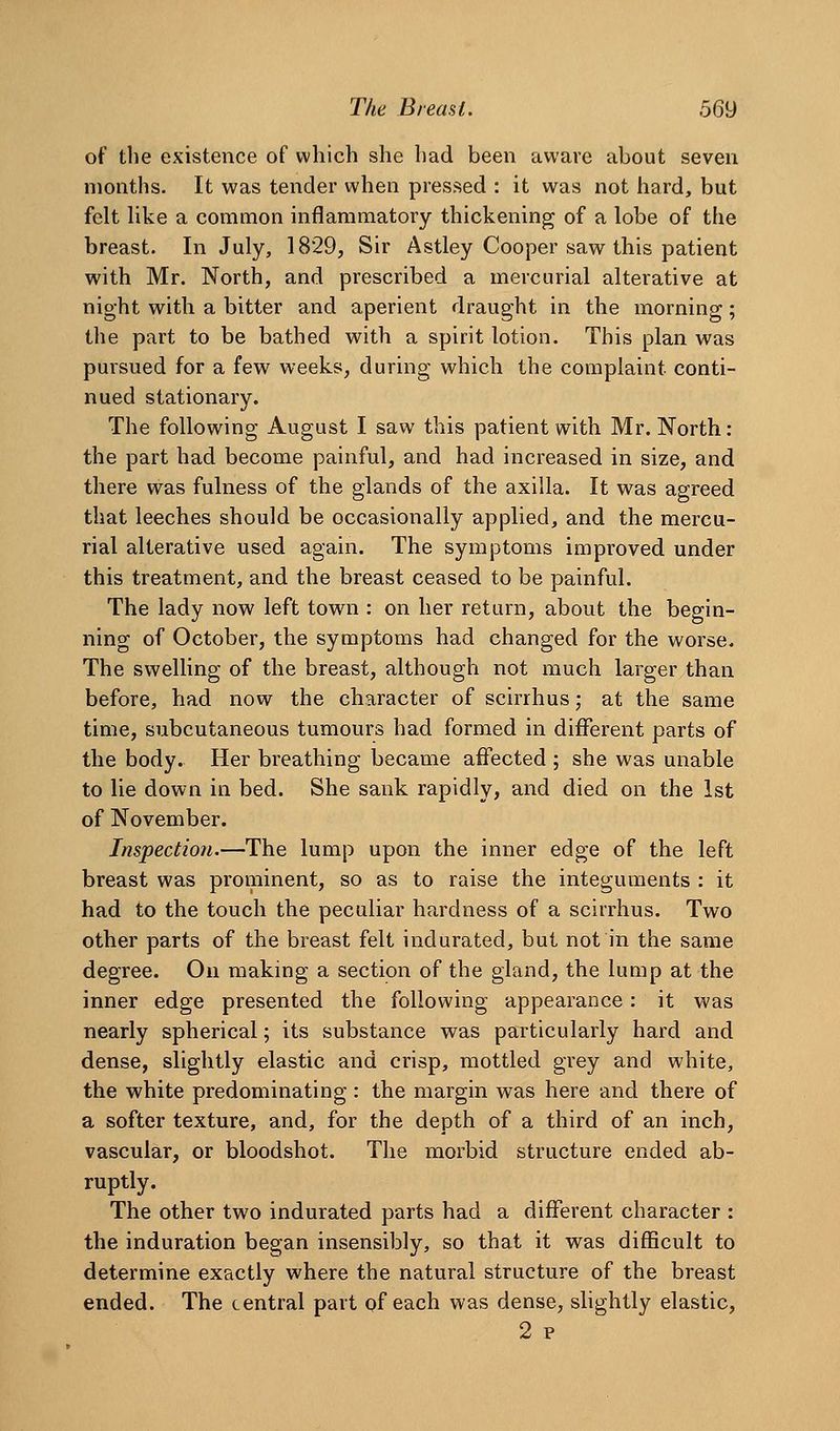 of the existence of which she had been aware about seven months. It was tender when pressed : it was not hard, but felt hke a common inflammatory thickening of a lobe of the breast. In July, 1829, Sir Astley Cooper saw this patient with Mr. North, and prescribed a mercurial alterative at night with a bitter and aperient draught in the morning; the part to be bathed with a spirit lotion. This plan was pui'sued for a few weeks, during which the complaint conti- nued stationary. The following August I saw this patient with Mr. North: the part had become painful, and had increased in size, and there was fulness of the glands of the axilla. It was agreed that leeches should be occasionally applied, and the mercu- rial alterative used again. The symptoms improved under this treatment, and the breast ceased to be painful. The lady now left town : on her return, about the begin- ning of October, the symptoms had changed for the worse. The swelling of the breast, although not much larger than before, had now the character of scirrhus; at the same time, subcutaneous tumours had formed in different parts of the body. Her breathing became affected ; she was unable to lie down in bed. She sank rapidly, and died on the 1st of November. Inspection.—The lump upon the inner edge of the left breast was prominent, so as to raise the integuments : it had to the touch the peculiar hardness of a scirrhus. Two other parts of the breast felt indurated, but not in the same degree. On making a section of the gland, the lump at the inner edge presented the following appearance: it was nearly spherical; its substance was particularly hard and dense, slightly elastic and crisp, mottled grey and white, the white predominating : the margin was here and there of a softer texture, and, for the depth of a third of an inch, vascular, or bloodshot. The morbid structure ended ab- ruptly. The other two indurated parts had a different character : the induration began insensibly, so that it was difficult to determine exactly where the natural structure of the breast ended. The central part of each was dense, slightly elastic, 2 p