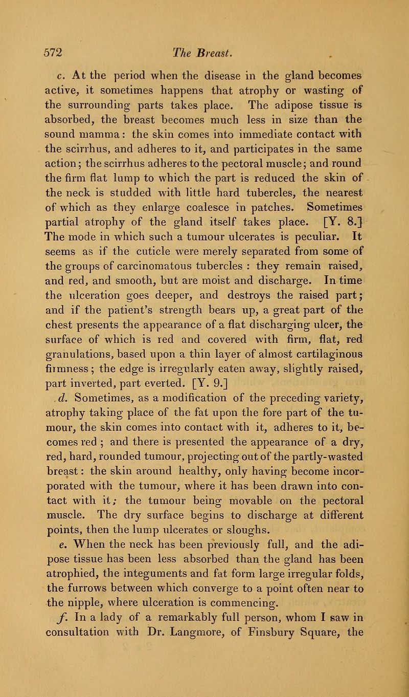 c. At the period when the disease in the gland becomes active, it sometimes happens that atrophy or wasting of the surrounding parts takes place. The adipose tissue is absorbed, the breast becomes much less in size than the sound mamma: the skin comes into immediate contact with the scirrhus, and adheres to it, and participates in the same action; the scirrhus adheres to the pectoral muscle; and round the firm flat lump to which the part is reduced the skin of the neck is studded with little hard tubercles, the nearest of which as they enlarge coalesce in patches. Sometimes partial atrophy of the gland itself takes place. [Y. 8.} The mode in which such a tumour ulcerates is peculiar. It seems as if the cuticle were merely separated from some of the groups of carcinomatous tubercles : they remain raised, and red, and smooth, but are moist and discharge. In time the ulceration goes deeper, and destroys the raised part; and if the patient's strength bears up, a great part of the chest presents the appearance of a flat discharging ulcer, the surface of which is red and covered with firm, flat, red granulations, based upon a thin layer of almost cartilaginous firmness; the edge is irregularly eaten away, slightly raised, part inverted, part everted. [Y. 9.] d. Sometimes, as a modification of the preceding variety, atrophy taking place of the fat upon the fore part of the tu- mour, the skin comes into contact with it, adheres to it, be- comes red ; and there is presented the appearance of a dry, red, hard, rounded tumour, projecting out of the partly-wasted breast: the skin around healthy, only having become incor- porated with the tumour, where it has been drawn into con- tact with it; the tumour being movable on the pectoral muscle. The dry surface begins to discharge at different points, then the lump ulcerates or sloughs. e. When the neck has been previously full, and the adi- pose tissue has been less absorbed than the gland has been atrophied, the integuments and fat form large irregular folds, the furrows between which converge to a point often near to the nipple, where ulceration is commencing. y*. In a lady of a remarkably full person, whom I saw in consultation with Dr. Langmore, of Finsbury Square, the