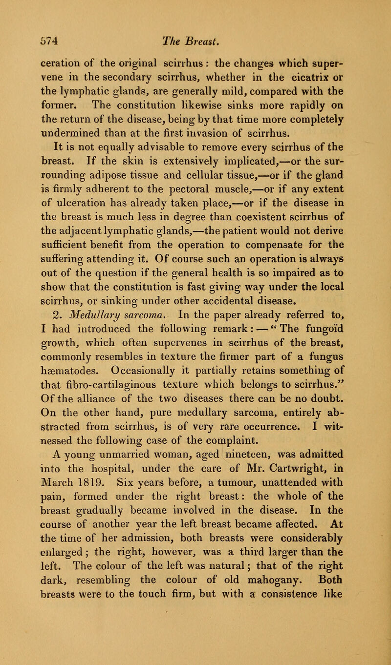 ceration of the original scirihus : the changes which super- vene in the secondary scirrhus, whether in the cicatrix or the lymphatic glands, are generally mild, compared with the former. The constitution likewise sinks more rapidly on the return of the disease, being by that time more completely undermined than at the first invasion of scirrhus. It is not equally advisable to remove every scirrhus of the breast. If the skin is extensively implicated,—or the sur- rounding adipose tissue and cellular tissue,—or if the gland is firmly adherent to the pectoral muscle,—or if any extent of ulceration has already taken place,—or if the disease in the breast is much less in degree than coexistent scirrhus of the adjacent lymphatic glands,—the patient would not derive sufficient benefit from the operation to compensate for the suffering attending it. Of course such an operation is always out of the question if the general health is so impaired as to show that the constitution is fast giving way under the local scirrhus, or sinking under other accidental disease. 2. Medullary sarcoma. In the paper already referred to, I had introduced the following remark : —  The fungoid growth, which often supervenes in scirrhus of the breast, commonly resembles in texture the firmer part of a fungus hsematodes. Occasionally it partially retains something of that fibro-cartilaginous texture which belongs to scirrhus. Of the alliance of the two diseases there can be no doubt. On the other hand, pure medullary sarcoma, entirely ab- stracted from scirrhus, is of very rare occurrence. I wit- nessed the following case of the complaint. A young unmarried woman, aged nineteen, was admitted into the hospital, under the care of Mr. Cartwright, in March 1819. Six years before, a tumour, unattended with pain, formed under the right breast: the whole of the breast gradually became involved in the disease. In the course of another year the left breast became affected. At the time of her admission, both breasts were considerably enlarged; the right, however, was a third larger than the left. The colour of the left was natural; that of the right dark, resembling the colour of old mahogany. Both breasts were to the touch firm, but with a consistence like