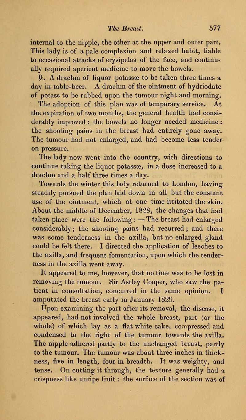 internal to the nipple, the other at the upper and outer part. This lady is of a pale complexion and relaxed habit, liable to occasional attacks of erysipelas of the face, and continu- ally required aperient medicine to move the bowels. V^. A drachm of liquor potassse to be taken three times a day in table-beer. A drachm of the ointment of hydriodate of potass to be rubbed upon the tumour night and morning. The adoption of this plan was of temporary service. At the expiration of two months, the general health had consi- derably improved: the bowels no longer needed medicine: the shooting pains in the breast had entirely gone away. The tumour had not enlarged, and had become less tender on pressure. The lady now went into the country, with directions to continue taking the liquor potassse, in a dose increased to a drachm and a half three times a day. Towards the winter this lady returned to London, having steadily pursued the plan laid down in all but the constant use of the ointment, which at one time irritated the skin. About the middle of December, 1828, the changes that had taken place were the following : — The breast had enlarged considerably; the shooting pains had recurred; and there was some tenderness in the axilla, but no enlarged gland could be felt there. I directed the application of leeches to the axilla, and frequent fomentation, upon which the tender- ness in the axilla went away. It appeared to me, however, that no time was to be lost in removing the tumour. Sir Astley Cooper, who saw the pa- tient in consultation, concurred in the same opinion. I amputated the breast early in January 1829. Upon examining the part after its removal, the disease, it appeared, had not involved the whole breast, part (or the whole) of which lay as a flat white cake, compressed and condensed to the right of the tumour towards the axilla. The nipple adhered partly to the unchanged breast, partly to the tumour. The tumour was about three inches in thick- ness, five in length, four in breadth. It was weighty, and tense. On cutting it through, the texture generally had a crispness like unripe fruit: the surface of the section was of