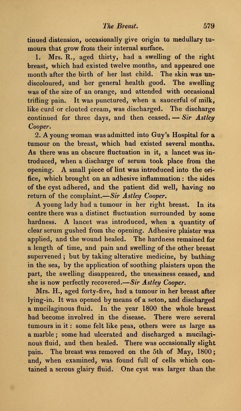 tinued distension, occasionally give origin to medullary tu- mours that grow from their internal surface. 1. Mrs. R., aged thirty, had a swelling of the right breast, which had existed twelve months, and appeared one month after the birth of her last child. The skin was un- discoloured, and her general health good. The swelling was of the size of an orange, and attended with occasional trifling pain. It was punctured, when a saucerful of milk, like curd or clouted cream, was discharged. The discharge continued for three days, and then ceased. — Sir Astley Cooper. 2. A young woman was admitted into Guy's Hospital for a tumour on the breast, which had existed several months. As there was an obscure fluctuation in it, a lancet was in- troduced, when a discharge of serum took place from the opening. A small piece of lint was introduced into the ori- fice, which brought on an adhesive inflammation : the sides of the cyst adhered, and the patient did well, having no return of the complaint.—Sir Astley Cooper, A young lady had a tumour in her right breast. In its centre there was a distinct fluctuation surrounded by some hardness. A lancet was introduced, when a quantity of clear serum gushed from the opening. Adhesive plaister was applied, and the wound healed. The hardness remained for a length of time, and pain and swelling of the other breast supervened; but by taking alterative medicine, by bathing in the sea, by the application of soothing plaisters upon the part, the swelling disappeared, the uneasiness ceased, and she is now perfectly recovered.—aS^V Astley Cooper. Mrs. H., aged forty-five, had a tumour in her breast after lying-in. It was opened by means of a seton, and discharged a mucilaginous fluid. In the year 1800 the whole breast had become involved in the disease. There were several tumours in it: some felt like peas, others were as large as a marble; some had ulcerated and discharged a mucilagi- nous fluid, and then healed. There was occasionally slight pain. The breast was removed on the 5th of May, 1800 j and, when examined, was found full of cells which con- tained a serous glairy fluid. One cyst was larger than the