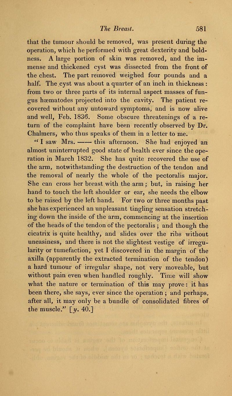 that the tumour should be removed, was preserit during the operation, which he performed with great dexterity and bold- ness. A large portion of skin was removed, and the im- mense and thickened cyst was dissected from the front of the chest. The part removed weighed four pounds and a half. The cyst was about a quarter of an inch in thickness : from two or three parts of its internal aspect masses of fun- gus hsematodes projected into the cavity. The patient re- covered without any untoward symptoms, and is now alive and well, Feb. 1836. Some obscure threatenings of a re- turn of the complaint have been recently observed by Dr. Chalmers, who thus speaks of them in a letter to me.  I saw Mrs. this afternoon. She had enjoyed an almost uninterrupted good state of health ever since the ope- ration in March 1832. She has quite recovered the use of the arm, notwithstanding the destruction of the tendon and the removal of nearly the whole of the pectoralis major. She can cross her breast with the arm; but, in raising her hand to touch the left shoulder or ear, she needs the elbow to be raised by the left hand. For two or three months past she has experienced an unpleasant tingling sensation stretch- ing down the inside of the arm, commencing at the insertion of the heads of the tendon of the pectoralis ; and though the cicatrix is quite healthy, and slides over the ribs without uneasiness, and there is not the slightest vestige of irregu- larity or tumefaction, yet I discovered in the margin of the axilla (apparently the extracted termination of the tendon) a hard tumour of irregular shape, not very moveable, but without pain even when handled roughly. Time will show what the nature or termination of this may prove: it has been there, she says, ever since the operation ; and perhaps, after all, it may only be a bundle of consolidated fibres of the muscle. [y. 40.]