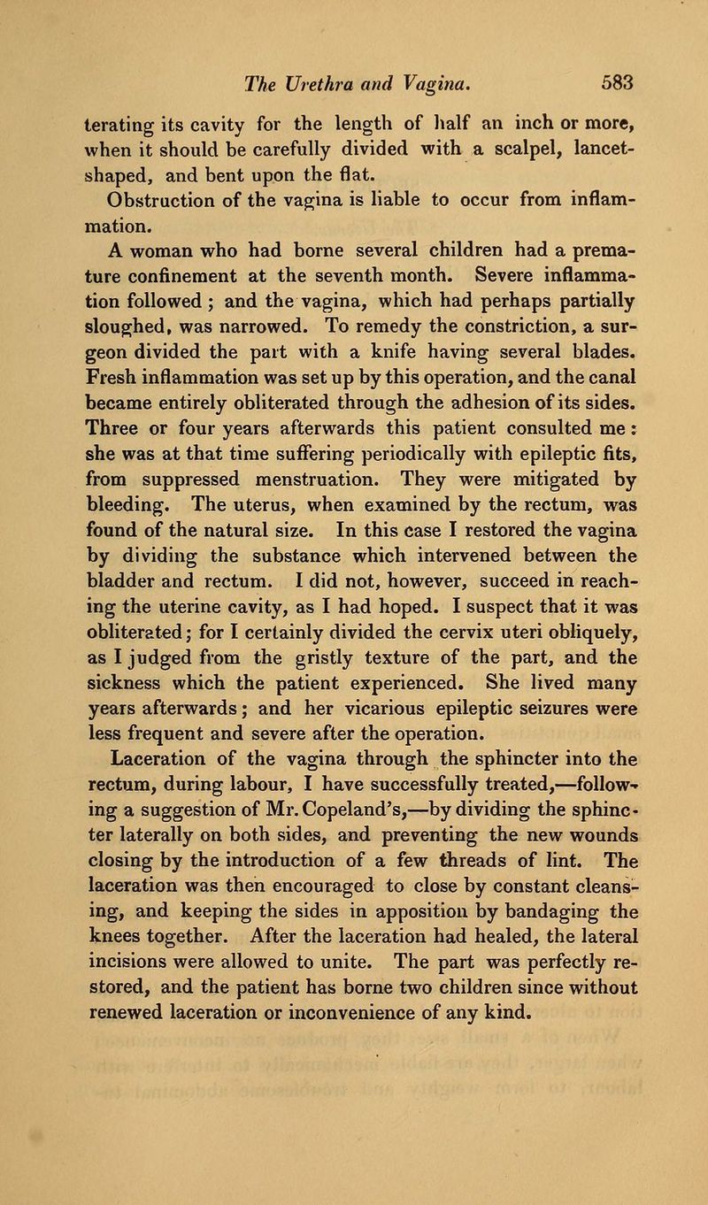 lerating its cavity for the length of half an inch or more, when it should be carefully divided with a scalpel, lancet- shaped, and bent upon the flat. Obstruction of the vagina is liable to occur from inflam- mation. A woman who had borne several children had a prema- ture confinement at the seventh month. Severe inflamma- tion followed ; and the vagina, which had perhaps partially sloughed, was narrowed. To remedy the constriction, a sur- geon divided the part with a knife having several blades. Fresh inflammation was set up by this operation, and the canal became entirely obliterated through the adhesion of its sides. Three or four years afterwards this patient consulted me: she was at that time suffering periodically with epileptic fits, from suppressed menstruation. They were mitigated by bleeding. The uterus, when examined by the rectum, was found of the natural size. In this case I restored the vagina by dividing the substance which intervened between the bladder and rectum. I did not, however, succeed in reach- ing the uterine cavity, as I had hoped. I suspect that it was obliterated; for I certainly divided the cervix uteri obliquely, as I judged from the gristly texture of the part, and the sickness which the patient experienced. She lived many years afterwards; and her vicarious epileptic seizures were less frequent and severe after the operation. Laceration of the vagina through the sphincter into the rectum, during labour, I have successfully treated,—follow-» ing a suggestion of Mr. Copeland's,—by dividing the sphinc- ter laterally on both sides, and preventing the new wounds closing by the introduction of a few threads of lint. The laceration was then encouraged to close by constant cleans- ing, and keeping the sides in apposition by bandaging the knees together. After the laceration had healed, the lateral incisions were allowed to unite. The part was perfectly re- stored, and the patient has borne two children since without renewed laceration or inconvenience of any kind.