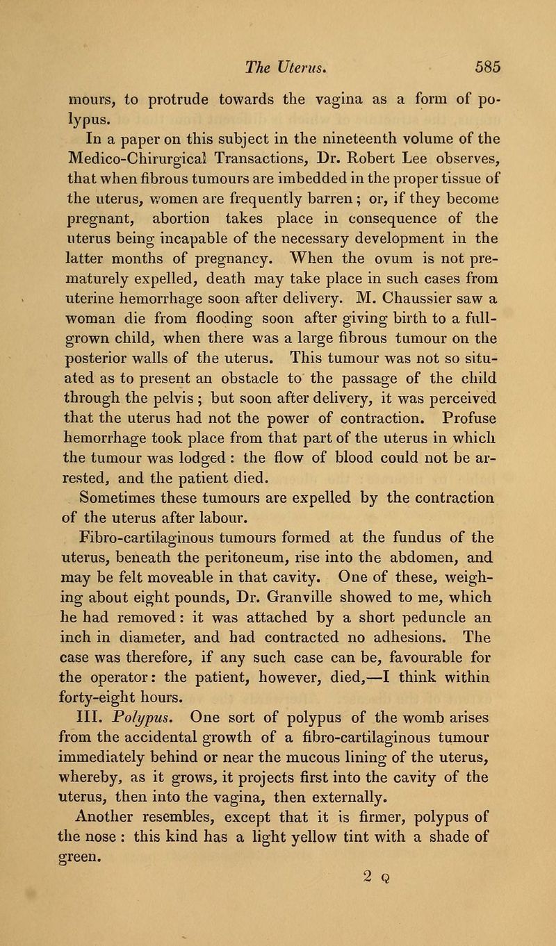 mours, to protrude towards the vagina as a form of po- lypus. In a paper on this subject in the nineteenth volume of the Medico-Chirurgical Transactions, Dr. Robert Lee observes, that when fibrous tumours are imbedded in the proper tissue of the uterus, women are frequently barren; or, if they become pregnant, abortion takes place in consequence of the uterus being incapable of the necessary development in the latter months of pregnancy. When the ovum is not pre- maturely expelled, death may take place in such cases from uterine hemorrhage soon after delivery. M. Chaussier saw a woman die from flooding soon after giving birth to a full- grown child, when there was a large fibrous tumour on the posterior walls of the uterus. This tumour was not so situ- ated as to present an obstacle to the passage of the child through the pelvis ; but soon after delivery, it was perceived that the uterus had not the power of contraction. Profuse hemorrhage took place from that part of the uterus in which the tumour was lodged : the flow of blood could not be ar- rested, and the patient died. Sometimes these tumours are expelled by the contraction of the uterus after labour. Fibro-cartilaginous tumours formed at the fundus of the uterus, beneath the peritoneum, rise into the abdomen, and may be felt moveable in that cavity. One of these, weigh- ing about eight pounds, Dr. Granville showed to me, which he had removed: it was attached by a short peduncle an inch in diameter, and had contracted no adhesions. The case was therefore, if any such case can be, favourable for the operator: the patient, however, died,—I think within forty-eight hours. III. Polypus. One sort of polypus of the womb arises from the accidental growth of a fibro-cartilaginous tumour immediately behind or near the mucous lining of the uterus, whereby, as it grows, it projects first into the cavity of the uterus, then into the vagina, then externally. Another resembles, except that it is firmer, polypus of the nose : this kind has a light yellow tint with a shade of green. 2 Q