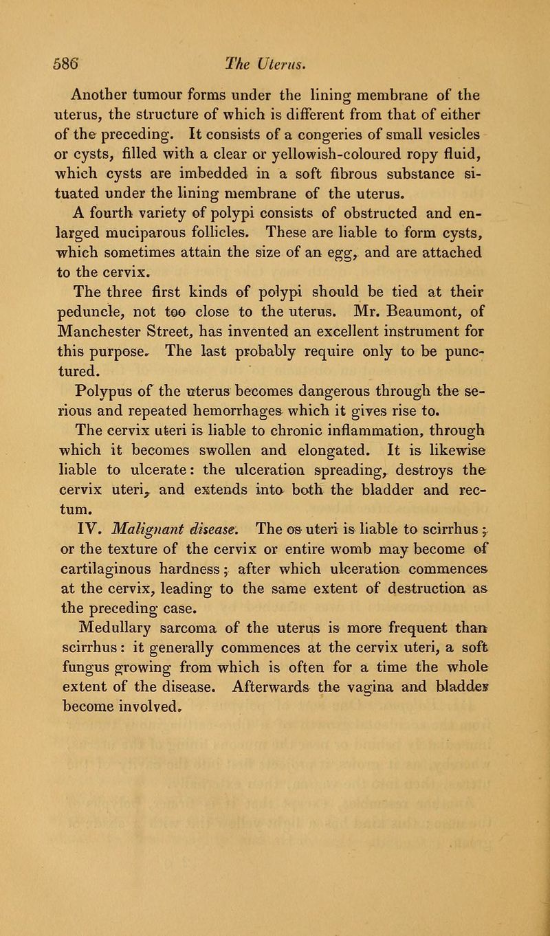 Another tumour forms under the liningr membrane of the uterus, the structure of which is different from that of either of the preceding. It consists of a congeries of small vesicles or cysts, filled with a clear or yellowish-coloured ropy fluid, which cysts are imbedded in a soft fibrous substance si- tuated under the lining membrane of the uterus. A fourth variety of polypi consists of obstructed and en- larged muciparous follicles. These are liable to form cysts, which sometimes attain the size of an egg, and are attached to the cervix. The three first kinds of polypi should be tied at their peduncle, not too close to the uterus. Mr. Beaumont, of Manchester Street, has invented an excellent instrument for this purpose. The last probably require only to be punc- tured. Polypus of the irterus becomes dangerous through the se- rious and repeated hemorrhages which it gives rise to. The cervix uteri is liable to chronic inflammation, through ■which it becomes swollen and elongated. It is likewise liable to ulcerate: the ulceration spreading, destroys the cervix uteri^ and extends into both, the bladder and rec- tum. IV. Malignant disease. The os uteri is liable to scirrhus ;^ or the texture of the cervix or entire womb may become of cartilaginous hardness; after which ulceration commences at the cervix, leading to the same extent of destruction as the preceding case. Medullary sarcoma of the uterus is mare frequent than scirrhus: it generally commences at the cervix uteri, a soft fungus growing from which is often for a time the whole extent of the disease. Afterwards the vagina and bladdes become involved.