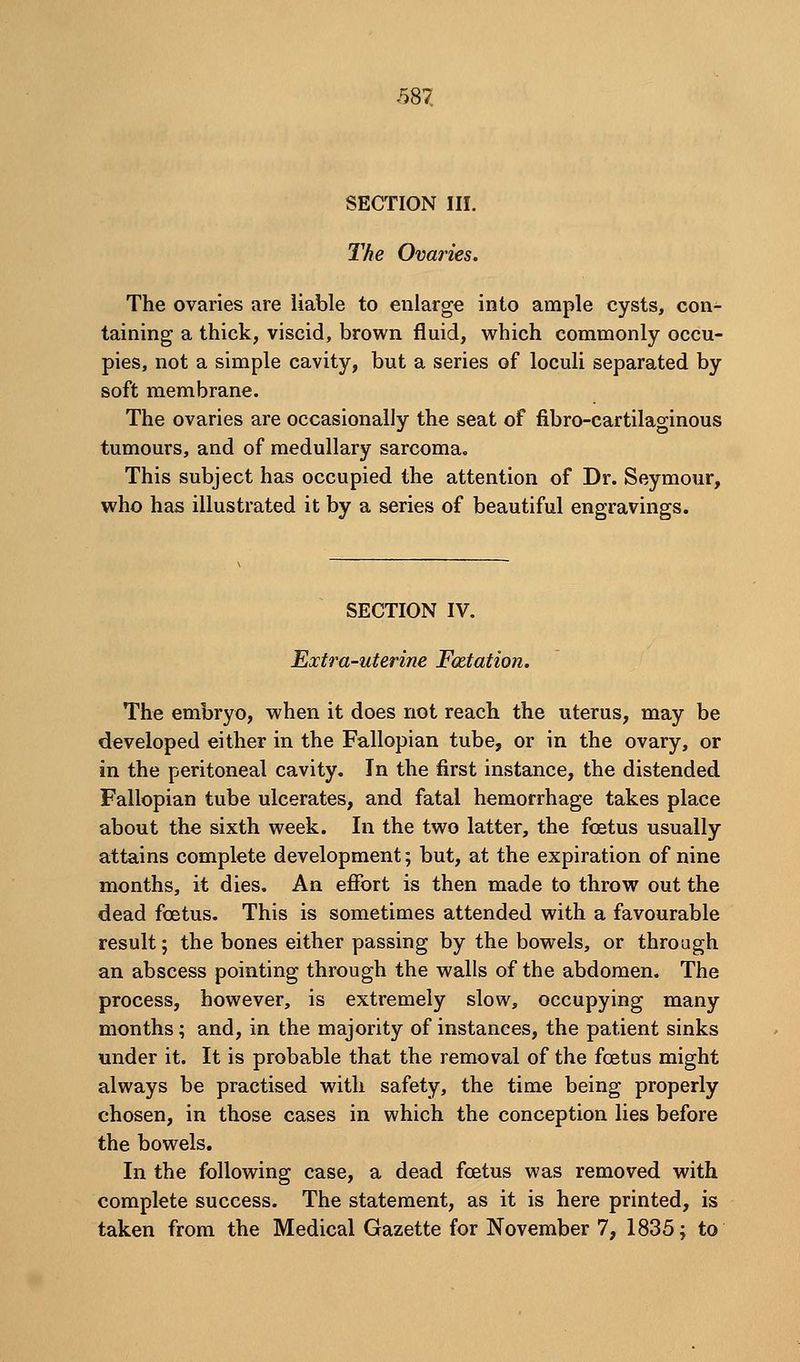 SECTION in. The Ovaries. The ovaries are liable to enlarge into ample cysts, con- taining a thick, viscid, brown fluid, which commonly occu- pies, not a simple cavity, but a series of loculi separated by soft membrane. The ovaries are occasionally the seat of fibro-cartilaginous tumours, and of medullary sarcoma. This subject has occupied the attention of Dr. Seymour, who has illustrated it by a series of beautiful engravings. SECTION IV. Extra-uterine Fcetation. The embryo, when it does not reach the uterus, may be developed either in the Fallopian tube, or in the ovary, or in the peritoneal cavity. In the first instance, the distended Fallopian tube ulcerates, and fatal hemorrhage takes place about the sixth week. In the two latter, the foetus usually attains complete development; but, at the expiration of nine months, it dies. An effort is then made to throw out the dead foetus. This is sometimes attended with a favourable result; the bones either passing by the bowels, or through an abscess pointing through the walls of the abdomen. The process, however, is extremely slow, occupying many months; and, in the majority of instances, the patient sinks under it. It is probable that the removal of the foetus might always be practised with safety, the time being properly chosen, in those cases in which the conception lies before the bowels. In the following case, a dead foetus was removed with complete success. The statement, as it is here printed, is taken from the Medical Gazette for November 7, 1835; to