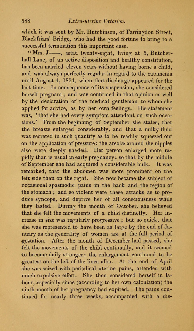 which it was sent by Mr. Hutchinson, of Farringdon Street, Blackfriars' Bridge, who had the good fortune to bring to a successful termination this important case. Mrs. J , setat. twenty-eight, living at 5, Butcher- hall Lane, of an active disposition and healthy constitution, has been married eleven years without having borne a child, and was always perfectly regular in regard to the catamenia until August 4, 1834, when that discharge appeared for the last time. In consequence of its suspension, she considered herself pregnant; and was confirmed in that opinion as well by the declaration of the medical gentleman to whom she applied for advice, as by her own feelings. His statement was, ' that she had every symptom attendant on such occa- sions.' From the beginning of September she states, that the breasts enlarged considerably, and that a milky fluid was secreted in such quantity as to be readily squeezed out on the application of pressure: the areolae around the nipples also were deeply shaded. Her person enlarged more ra- pidly than is usual in early pregnancy; so that by the middle of September she had acquired a considerable bulk. It was remarked, that the abdomen was more prominent on the left side than on the right. She now became the subject of occasional spasmodic pains in the back and the region of the stomach ; and so violent were these attacks as to pro- duce syncope, and deprive her of all consciousness while they lasted. During the month of October, she believed that she felt the movements of a child distinctly. Her in- crease in size was regularly progressive ; but so quick, that she was represented to have been as large by the end of Ja- nuary as the generality of women are at the full period of gestation. After the month of December had passed, she felt the movements of the child continually, and it seemed to become daily stronger: the enlargement continued to be greatest on the left of the linea alba. At the end of April she was seized with periodical uterine pains, attended with much expulsive effort. She then considered herself in la- bour, especially since (according to her own calculation) the ninth month of her pregnancy had expired. The pains con- tinued for nearly three weeks, accompanied with a dis-