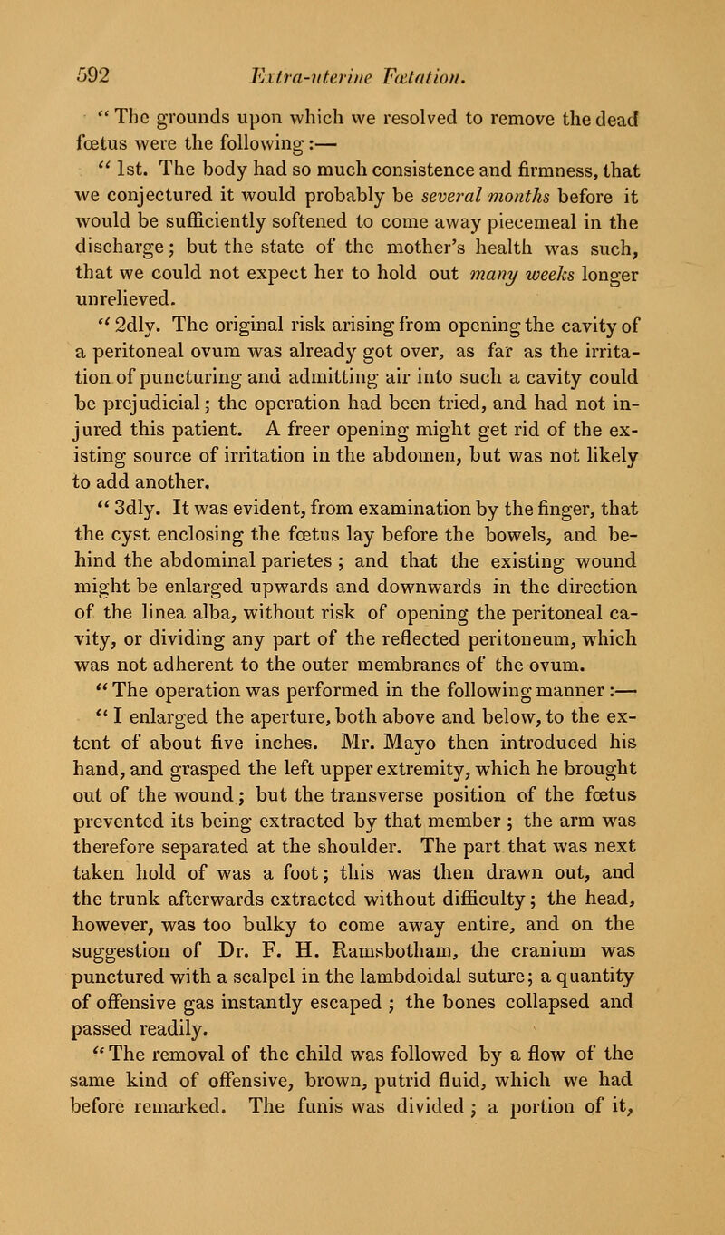 The grounds upon which we resolved to remove the dead foetus were the following:—  1st. The body had so much consistence and firmness, that we conjectured it would probably be several months before it would be sufficiently softened to come away piecemeal in the discharge; but the state of the mother's health was such, that we could not expect her to hold out mani/ weeks longer unrelieved. *' 2dly. The original risk arising from opening the cavity of a peritoneal ovum was already got over, as far as the irrita- tion of puncturing and admitting air into such a cavity could be prejudicial; the operation had been tried, and had not in- jured this patient. A freer opening might get rid of the ex- isting source of irritation in the abdomen, but was not likely to add another.  3dly. It was evident, from examination by the finger, that the cyst enclosing the foetus lay before the bowels, and be- hind the abdominal parietes ; and that the existing wound might be enlarged upwards and downwards in the direction of the linea alba, without risk of opening the peritoneal ca- vity, or dividing any part of the reflected peritoneum, which was not adherent to the outer membranes of the ovum.  The operation was performed in the following manner:— *' I enlarged the aperture, both above and below, to the ex- tent of about five inches. Mr. Mayo then introduced his hand, and grasped the left upper extremity, which he brought out of the wound; but the transverse position of the foetus prevented its being extracted by that member ; the arm was therefore separated at the shoulder. The part that was next taken hold of was a foot; this was then drawn out, and the trunk afterwards extracted without difficulty; the head, however, was too bulky to come away entire, and on the suggestion of Dr. F. H. Ramsbotham, the cranium was punctured with a scalpel in the lambdoidal suture; a quantity of offensive gas instantly escaped j the bones collapsed and passed readily.  The removal of the child was followed by a flow of the same kind of offensive, brown, putrid fluid, which we had before remarked. The funis was divided ; a portion of it.