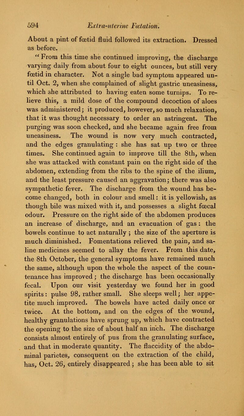 About a pint of foetid fluid followed its extraction. Dressed as before. From this time she continued improving, the discharge varying daily from about four to eight ounces, but still very foetid in character. Not a single bad symptom appeared un- til Oct. 2, when she complained of slight gastric uneasiness, which she attributed to having eaten some turnips. To re- lieve this, a mild dose of the compound decoction of aloes was administered; it produced, however, so much relaxation, that it was thought necessary to order an astringent. The purging was soon checked, and she became again free from imeasiness. The wound is now very much contracted, and the edges granulating : she has sat up two or three times. She continued again to improve till the 8th, when she was attacked with constant pain on the right side of the abdomen, extending from the ribs to the spine of the ilium, and the least pressure caused an aggravation; there was also sympathetic fever. The discharge from the wound has be- come changed, both in colour and smell: it is yellowish, as though bile was mixed with it, and possesses a slight foecal odour. Pressure on the right side of the abdomen produces an increase of discharge, and an evacuation of gas: the bowels continue to act naturally ; the size of the aperture is much diminished. Fomentations relieved the pain, and sa- line medicines seemed to allay the fever. From this date, the 8th October, the general symptoms have remained much the same, although upon the whole the aspect of the coun- tenance has improved ; the discharge has been occasionally fecal. Upon our visit yesterday we found her in good spirits: pulse 98, rather small. She sleeps well; her appe- tite much improved. The bowels have acted daily once or twice. At the bottom, and on the edges of the wound, healthy granulations have sprung up, which have contracted the opening to the size of about half an inch. The discharge consists almost entirely of pus from the granulating surface, and that in moderate quantity. The flaccidity of the abdo- minal parietes, consequent on the extraction of the child, has, Oct. 26, entirely disappeared ; she has been able to sit