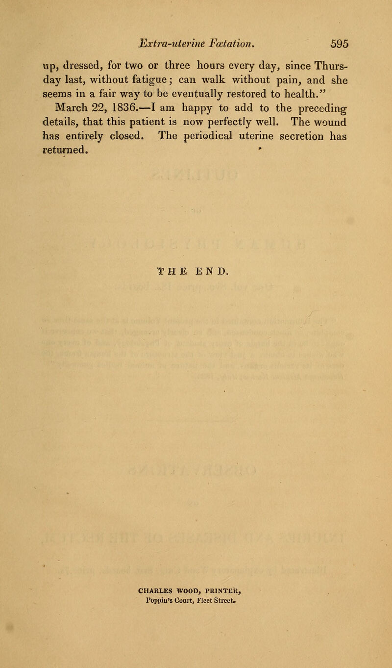 wp, dressed, for two or three hours every day, since Thurs- day last, without fatigue; can walk without pain, and she seems in a fair way to be eventually restored to health. March 22, 1836.—I am happy to add to the preceding details, that this patient is now perfectly well. The wound has entirely closed. The periodical uterine secretion has returned. HE END, CHARLES WOOD, PRINTEll, Poppju's Court, Fleet Street,