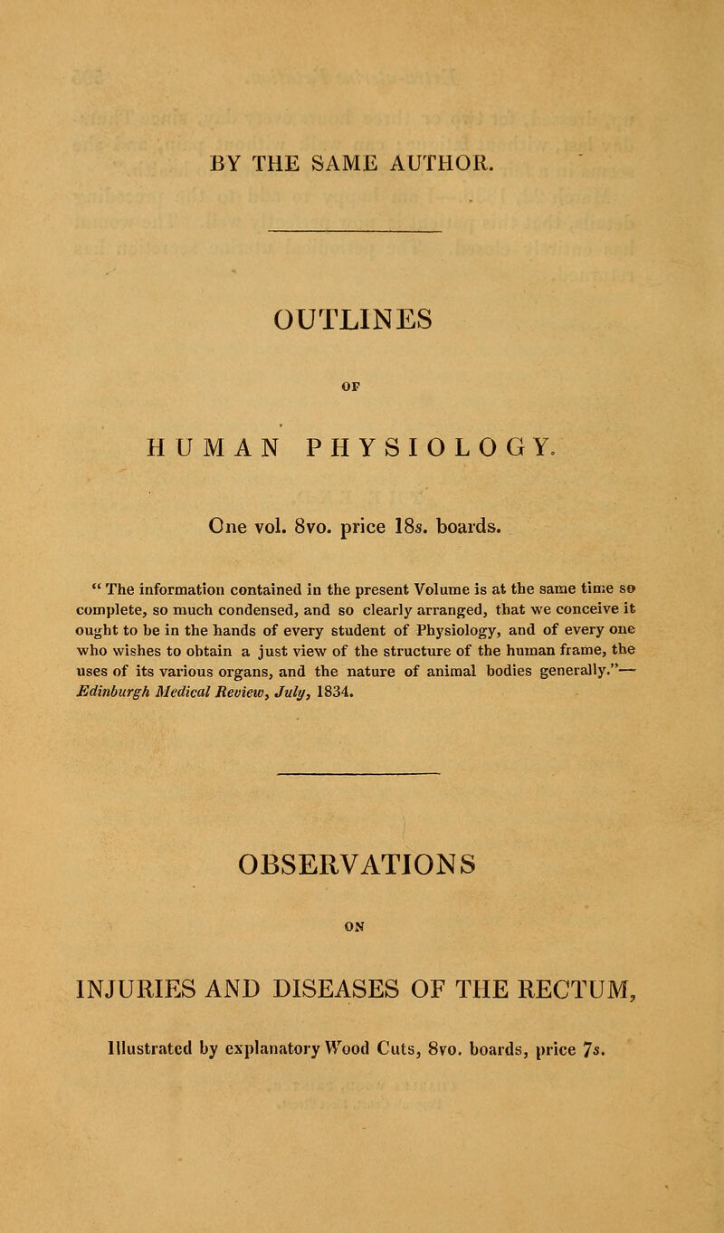 BY THE SAME AUTHOR. OUTLINES OF HUMAN PHYSIOLOGY, One vol. 8vo. price 18s. boards.  The information contained in tlie present Volume is at the same time so complete, so much condensed, and so clearly arranged, that we conceive it ought to be in the hands of every student of Physiology, and of every one who wishes to obtain a just view of the structure of the human frame, the uses of its various organs, and the nature of animal bodies generally.— Edinburgh Medical Review, July, 1834. OBSERVATIONS ON INJURIES AND DISEASES OF THE RECTUM, Illustrated by explanatory Wood Cuts, 8vo. boards, price 7«'