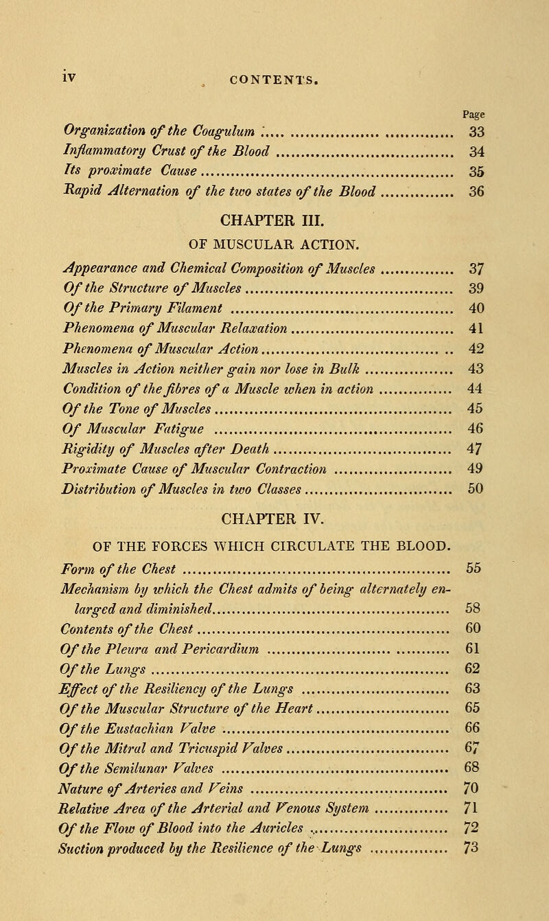 Page Organization of the Coagulum '. 33 Inflammatory Crust of the Blood 34 Its proximate Cause 35 Rapid Alternation of the two states of the Blood 36 CHAPTER III. OF MUSCULAR ACTION. Appearance and Chemical Composition of Muscles 37 Of the Structure of Muscles 39 Of the Primary Filament 40 Phenomena of Muscular Relaxation 41 Phenomena of Muscular Action 42 Muscles in Action neither gain nor lose in Bulk 43 Condition of the fibres of a Muscle when in action 44 Of the Tone of Muscles 45 Of Muscular Fatigue 46 Rigidity of Muscles after Death 47 Proximate Cause of Muscular Contraction 49 Distribution of Muscles in two Classes 60 CHAPTER IV. OF THE FORCES WHICH CIRCULATE THE BLOOD. Form of the Chest 55 Mechanism by which the Chest admits of being alternately en- larged and diminished 58 Contents of the Chest 60 Of the Pleura and Pericardium 61 Of the Lu7xgs 62 Effect of the Resiliency of the Lungs 63 Of the Muscular Structure of the Heart 65 Of the Eustachian Valve &S Of the Mitral and Tricuspid Valves 67 OftheSetnilunar Valves 68 Nature of Arteries and Veins 70 Relative Area of the Arterial and Venous System 71 Of the Flow of Blood into the Auricles ^2 Suction produced by the Resilience of the Lungs 73