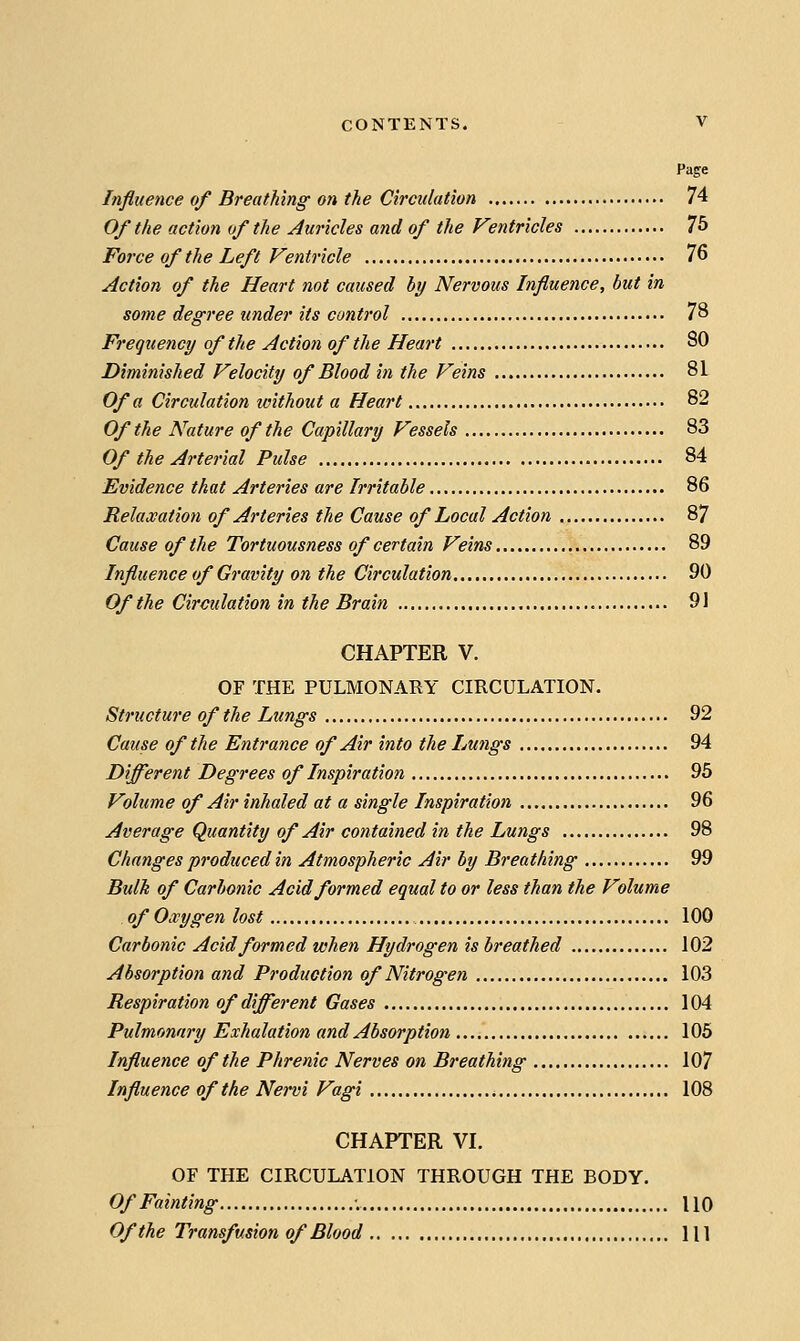 Page Influence of Breathing on the Circulation 74 Of the action of the Auricles and of the Fentricles 76 Force of the Left Fentricle 76 Action of the Heart not caused by Nervous Influence, but in some degree under its control 78 Frequency of the Action of the Heart 80 Diminished Velocity of Blood in the Veins 81 Of a Circulation imthout a Heart 82 Of the Nature of the Capillary Vessels 83 Of the Arterial Pulse 84 Evidence that Arteries are Irritable 86 Relaxation of Arteries the Cause of Local Action 87 Cause of the Tortuousness of certain Veins 89 Influence of Gravity on the Circulation 90 Of the Circulation in the Brain 91 CHAPTER V. OF THE PULMONARY CIRCULATION. Structure of the Lungs 92 Cause of the Entrance of Air into the Lungs 94 Different Degrees of Inspiration 95 Volume of Air inhaled at a single Inspiration 96 Average Quantity of Air contained in the Lungs 98 Changes produced in Atmospheric Air by Breathing 99 Bulk of Carbonic Acid formed equal to or less than the Volume of Oxygen lost 100 Carbonic Acid formed when Hydrogen is breathed 102 Absorption and Production of Nitrogen 103 Respiration of different Gases 104 Pulmonary Exhalation and Absorption 105 Influence of the Phrenic Nerves on Breathing 107 Influence of the Nervi Vagi 108 CHAPTER VI. OF THE CIRCULATION THROUGH THE BODY. Of Fainting UO Of the Transfusion of Blood HI