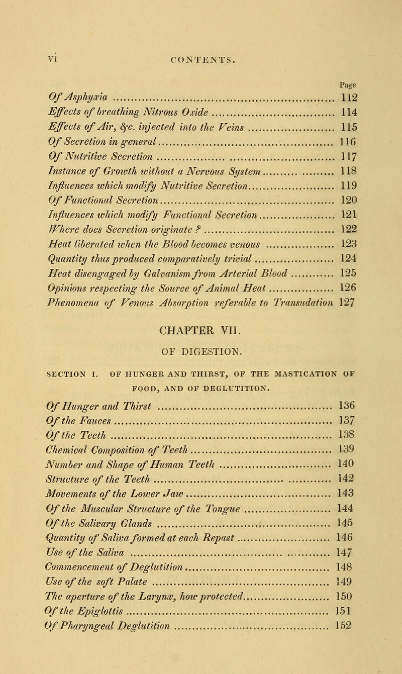 Page Of Asphyma 112 Effects of breathing Nitrous Oxide 114 Effects of Air, Sfc. injected into the Veins 115 Of Secretion in general ] 16 Of Nutritive Secretion 117 Instance of Groioth ivithout a Nervous System 118 Influences which modify Ntiti'ttive Secretion 119 Of Functional Secretion 120 Influences which modify Functional Secretion 121 Where does Secretion originate ? 122 Heat liberated ichen the Blood becomes venous 123 Quantity thus produced comparatively trivial 124 Heat disengaged hy Galvanism from Arterial Blood 125 Opinions respecting the Source of Animal Heat 126 Phenomena of Venous Absorption referable to Transudation 127 CHAPTER VII. OF DIGESTION. SECTION I. OF HUNGER AND THIRST, OF THE MASTICATION OF FOOD, AND OF DEGLUTITION. Of Hunger and Thirst 136 Of the Fauces 137 Of the Teeth 138 Chemical Composition of Teeth 139 Number and Shape of Human Teeth 140 Structure of the Teeth 142 Movements of the Lower Jaiv 143 Of the Muscular Structure of the Tongue 144 Of the Salivary Glands , 145 Quantity of Saliva formed at each Repast 146 Use of the Saliva 147 Commencement of Deglutition 148 Use of the soft Palate 149 The aperture of the Larynx, how protected 150 Of the Epiglottis 151 Of Pharyngeal Deglutition 152