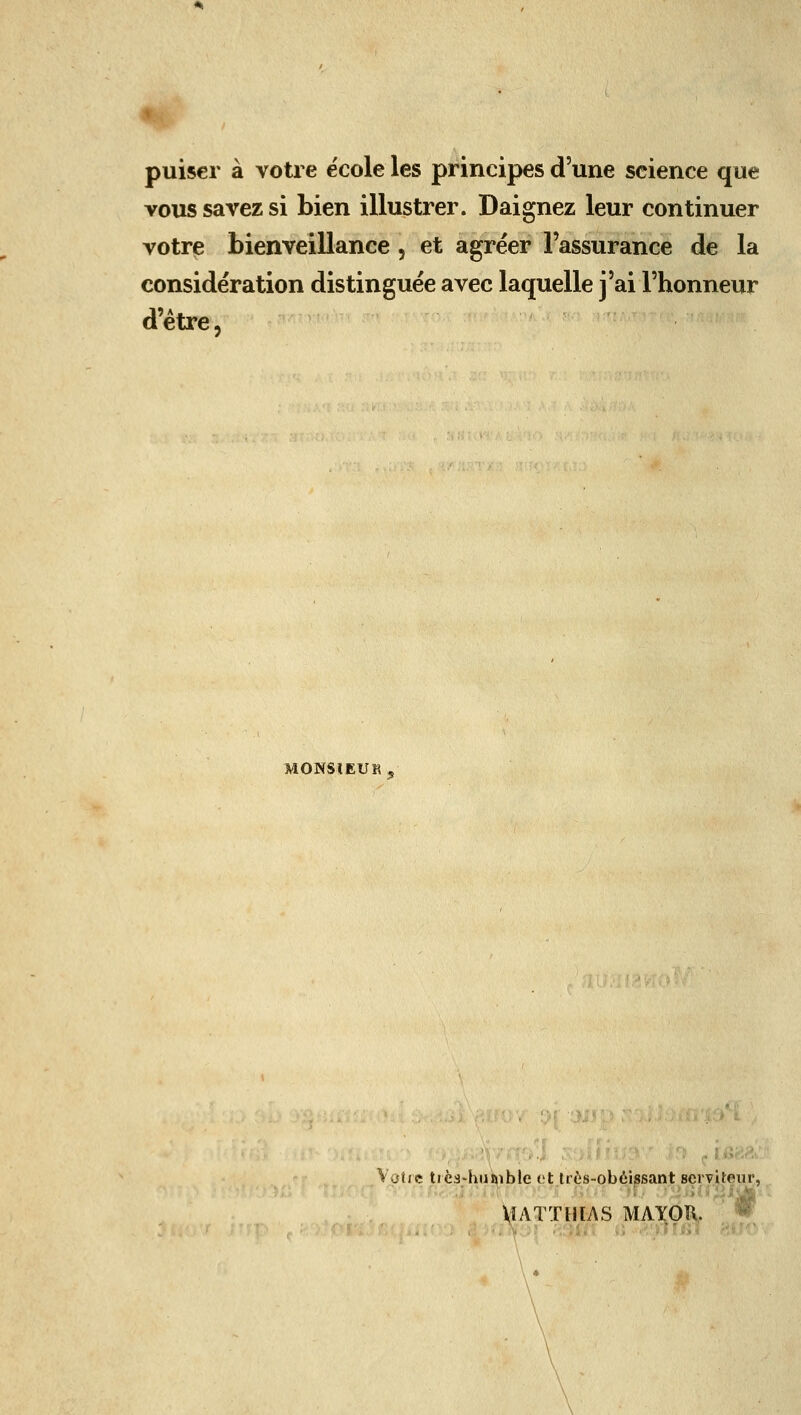 puiser à votre e'cole les principes d'une seience que vous savez si bien illustrer. Daignez leur continuer votre bienveillance, et agréer l'assurance de la considération distinguée avec laquelle j'ai l'honneur d'être. MONSIEUR 5 Votre tiès-huftible ot Irès-obéissant Bcrviteur, MATTHIAS MAY01\. ® .:\ .' ;.::î.; .; .riin;^ \ \