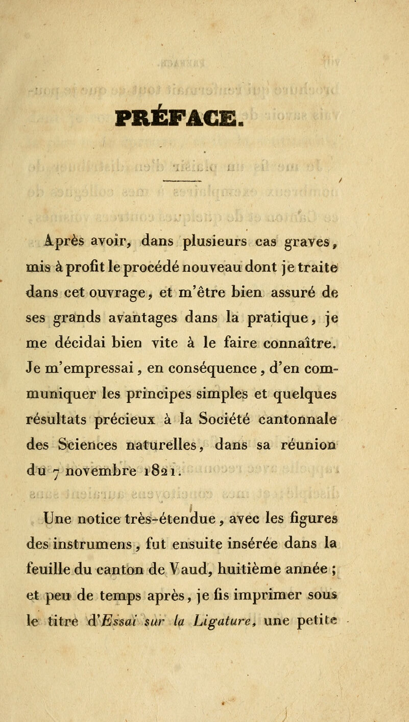 PRÉFACE. Après avoir, dans plusieurs cas graves, mis à profit le procédé nouveau dont je traita dans cet ouvrage, et m'être bien assuré de ses grands avantages dans la pratique, je me décidai bien vite à le faire connaître. Je m'empressai, en conséquence, d'en com= muniquer les principes simples et quelques résultats précieux à la Société cantonnale des Sciences naturelles, dans sa réunion dtî 7 novembre 1821. Une notice très-étendue, avec les figures des instrumens, fut ensuite insérée dans la feuille du canton de Vaud, huitième année ; et peu de temps après, je fis imprimer sous le titre â'Ehai $ur la Ligature^ une petite