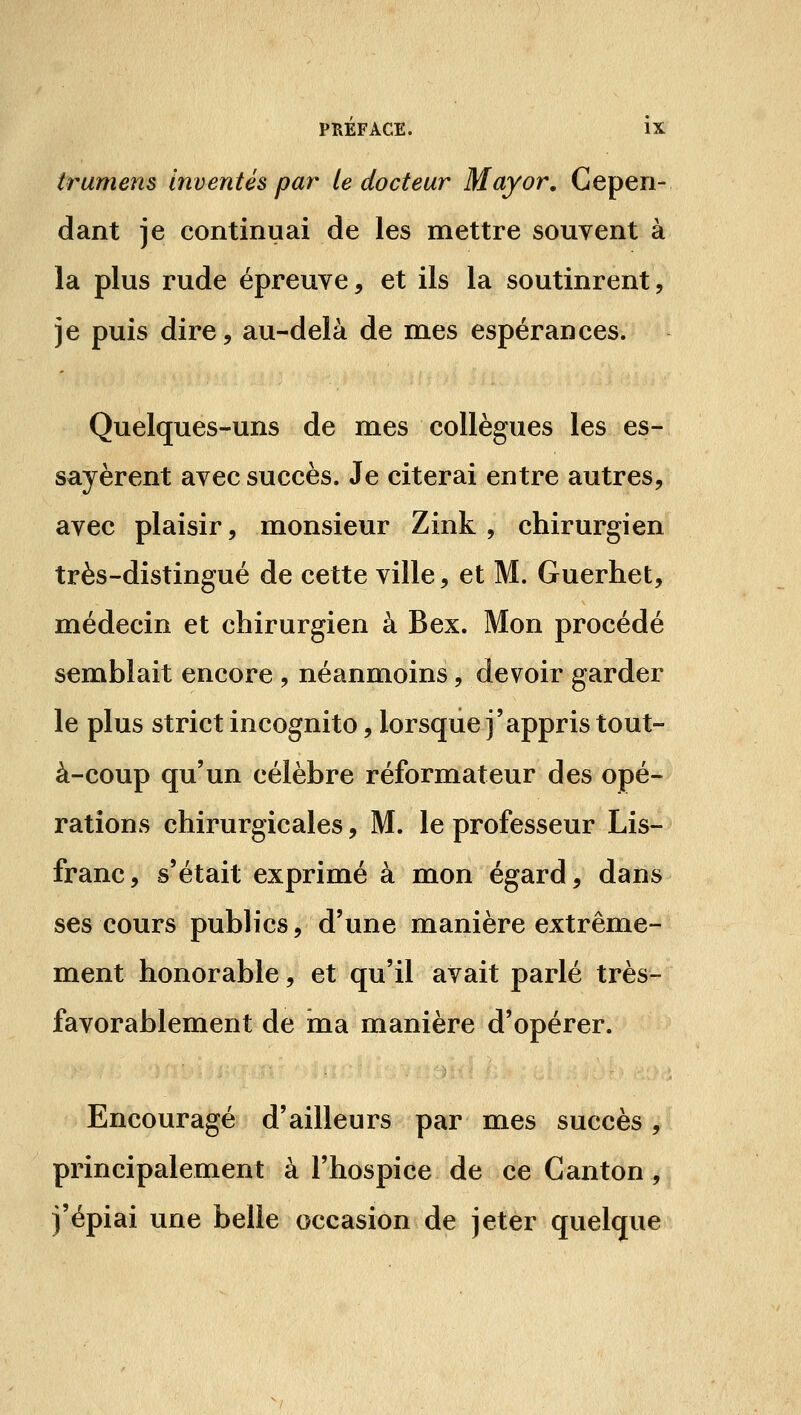 trumens Inventés par te docteur May or. Cepen- dant je continuai de les mettre souvent à la plus rude épreuve, et ils la soutinrent, je puis dire, au-delà de mes espérances. Quelques-uns de mes collègues les es- sayèrent avec succès. Je citerai entre autres, avec plaisir, monsieur Zink , chirurgien très-distingué de cette ville, et M. Guerhet, médecin et chirurgien à Bex. Mon procédé semblait encore , néanmoins, devoir garder le plus strict incognito, lorsque j'appris tout- à-coup qu'un célèbre réformateur des opé- rations chirurgicales, M. le professeur Lis- franc, s'était exprimé à mon égard, dans ses cours publics, d'une manière extrême- ment honorable, et qu'il avait parlé très- favorablement de ina manière d'opérer. Encouragé d'ailleurs par mes succès, principalement à l'hospice de ce Canton, j'épiai une belle occasion de jeter quelque