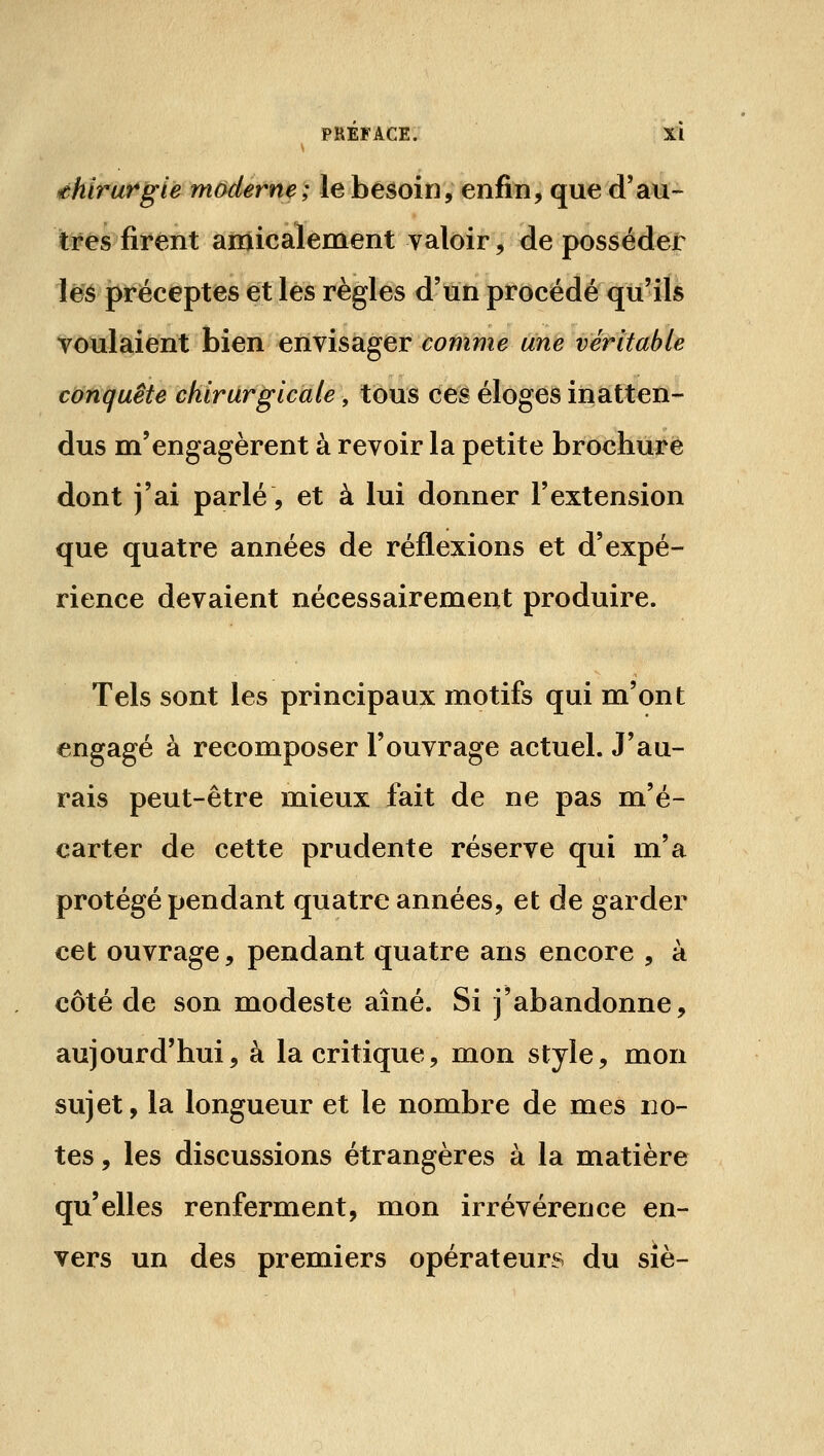 ehirorgie moderne; le besoin, enfin, que d'au- tres fiï*ént aiïiicàïement valoir, de posséder lê'é pr-éceptes et les règles d'un procédé qu'ils voulaient bien envisager comme une véritable cionquete chirurgicale, tous ces éloges inatten- dus m'engagèrent à revoir la petite brochure dont j'ai parlé, et à lui donner l'extension que quatre années de réflexions et d'expé- rience devaient nécessairement produire. Tels sont les principaux motifs qui m'ont engagé à recomposer l'ouvrage actuel. J'au- rais peut-être mieux fait de ne pas m'é- carter de cette prudente réserve qui m'a protégé pendant quatre années, et de garder cet ouvrage, pendant quatre ans encore , à côté de son modeste aîné. Si j'abandonne, aujourd'hui, à la critique, mon style, mon sujet, la longueur et le nombre de mes no- tes , les discussions étrangères à la matière qu'elles renferment, mon irrévérence en- vers un des premiers opérateurs du sîè-