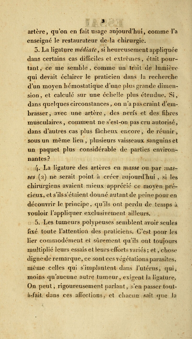 3 arlère, qu'on en fait usage aujourd'hui, comme l'a enseigné le restaurateur de la chirurgie. 3. La ligature médiate, si heureusement appliquée dans certains cas difficiles et extrêmes, était pour- tant, ce me semble, comme un trait de lumière qui devait éclairer le praticien dans la recherche d'un moyen hémostatique d'une plus grande dimen- sion , et calculé sur une échelle plus étendue. Si, dans quelques circonstances 5 on n'a pas craint d'em- brasser, avec une artère, des nerfs et des fibres musculaires , comment ne s'est-on pas cru autorisé, dans d'autres cas plus fâcheux encore, de réunir, sous un même lien , plusieurs vaisseaux sanguins et un paquet plus considérable de parties environ- nantes? 4' I^^ ligature des artères en masse ou par mas- ses [2) ne serait point à créer aujourd'hui , si les chirurgiens avaient mieux apprécié ce moyen pré- cieux, et s'ils s'étaient donné autant de peine pour en découvrir le principe, qu'ils ont perdu de temps à vouloir l'appliquer exclusivement ailleurs. 5. Les tumeurs poiypeuses semblent avoir seules fixé toute l'attention des praticiens. C'est pour \q^ lier commodément et sûrement qu'ils ont toujours multiplié leurs essais et leurs eflorts variés ; et, chose digne de remarque, ce sont ces végétations parasites, même celles qui s'implantent dans l'utérus, qui, moins qu'aucune autre tumeur, exigent la ligature. On peut, rigoureusement parlant, s'en passer tout- à-fait dans ces affections* et chacsm ^mi que \i\