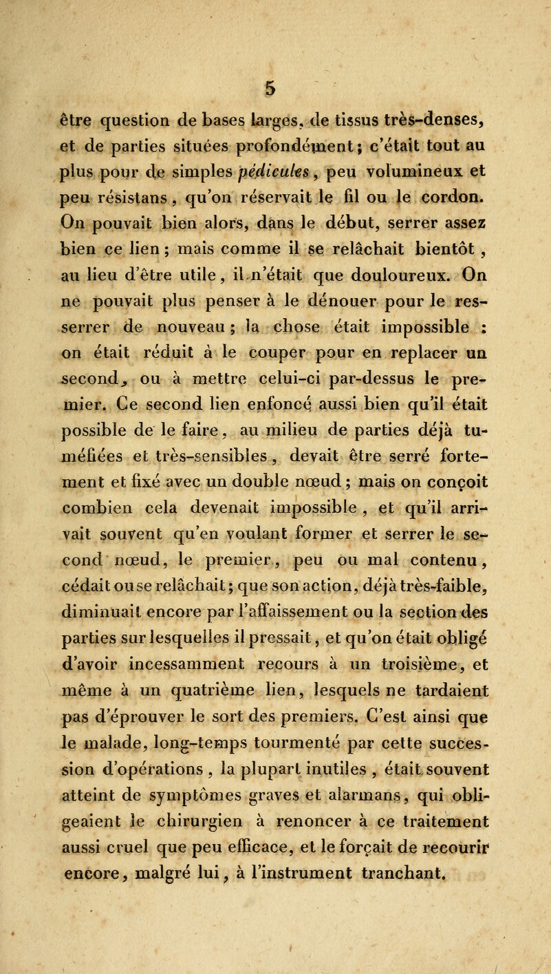 être question de bases larges, de tissus très-denses, et de parties situées profondément; c'était tout au plus poqr de simples pédicules, peu volumineux et peu résistans, qu'on réservait le fil ou le cordon. On pouvait bien alors, dans le début, serrer assez bien ce lien ; mais comme il se relâchait bientôt , au lieu d'être utile, il.n'était que douloureux. On ne pouvait plus pensera le dénouer pour le reS'- serrer de nouveau; la chose était impossible : on était réduit à le couper pour en replacer un jsecondj ou à mettre celui-ci par-dessus le pre- mier. Ce second lien enfoncé aussi bien qu'il était possible de le faire, au milieu de parties déjà tu- méfiées et très-sensibles, devait être serré forte- ment et fixé avec un double nœud ; mais on conçoit combien cela devenait impossible , et qu'il arri^ vait souvent qu'en voulant former et serrer le se»- cond nœud, le premier, peu ou mal contenu, cédait ou se relâchait; que son action, déjà très-faible, diminuait encore par l'affaissement ou la section des parties sur lesquelles il pressait, et qu'on était obligé d'avoir incessamment recours à un troisième, et même à un quatrième lien, lesquels ne tardaient pas d'éprouver le sort des premiers. C'est ainsi que le malade, long-temps tourmenté par cette succes- sion d'opérations , la plupart inutiles , était souvent atteint de symptômes graves et alarmans, qui obli- geaient le chirurgien à renoncer à ce traitement aussi cruel que peu efficace, et le forçait de recourir encore, malgré lui, à l'instrument tranchant.